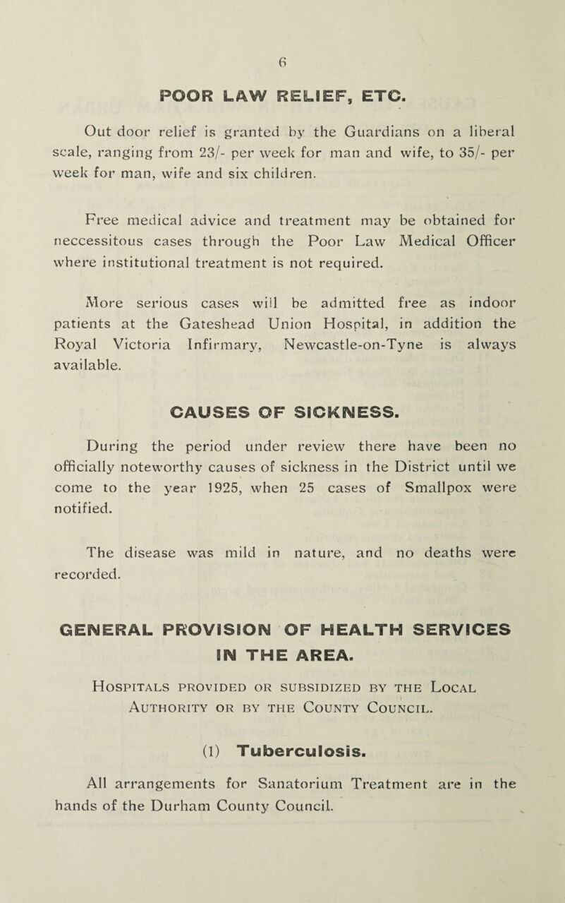 POOR LAW RELIEF, ETC. Out door relief is granted by the Guardians on a liberal scale, ranging from 23/- per week for man and wife, to 35/- per week for man, wife and six children. Free medical advice and treatment may be obtained for neccessitous cases through the Poor Law Medical Officer where institutional treatment is not required. More serious cases will be admitted free as indoor patients at the Gateshead Union Hospital, in addition the Royal Victoria Infirmary, Newcastle-on-Tyne is always available. CAUSES OF SICKNESS. During the period under review there have been no officially noteworthy causes of sickness in the District until we come to the year 1925, when 25 cases of Smallpox were notified. The disease was mild in nature, and no deaths were recorded. GENERAL PROVISION OF HEALTH SERVICES m THE AREA. Hospitals provided or subsidized by the Local Authority or by the County Council. (l) Tuberculosis. All arrangements for Sanatorium Treatment are in the hands of the Durham County Council.