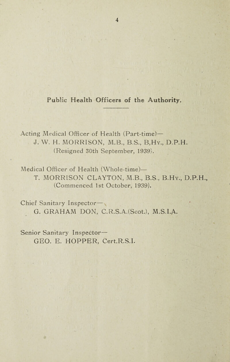 Public Health Officers of the Authority. Acting Medical Officer of Health (Part-time)— J. W. H. MORRISON, M.B., B.S., B,Hy., D.P.H. (Resigned 30th September, 1939). Medical Officer of Health (Whole-time)— T. MORRISON CLAYTON, M.B., B.S, B.Hy., D.P.H., (Commenced 1st October, 1939). Chief Sanitary Inspector—v G. GRAHAM DON, C.R.S.A.(Scot.), M.S.I.A. Senior Sanitary Inspector— GEO. E. HOPPER, Cert.R.S.I.