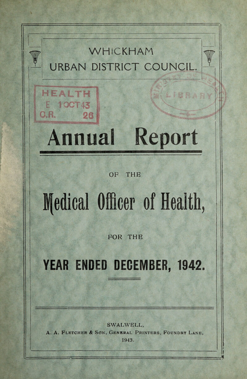 ! >\ - URBAN WHiCKHAM DISTRICT COUNCIL. 1 « J| f M f » t H EALTH E 1OCT 43 1 n P no i Un. ) Annua! \ Report OF THE Sfedical Officer of Health, FOR THE YEAR ENDED DECEMBER, 1942, SWALWELL, A. A. Fletcher & Son, General Printers, Foundry Lane, 1943.