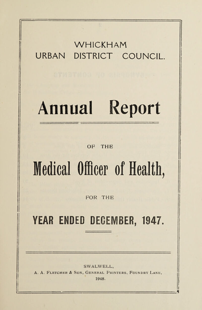 WHICKHAM URBAN DISTRICT COUNCIL Annual Report OF THE Medical Officer of Health, FOR THE YEAR ENDED DECEMBER, 1947. SWALWELL, A. A. Fletchhr & Son, General Printers, Foundry Lane, 1948.