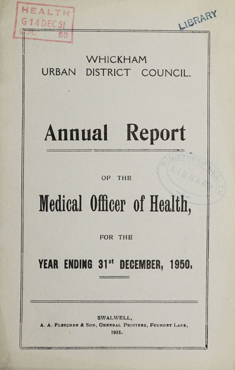 I HE A LI I ^ • 4DFC5/ - 53 WHiCKHAM URBAN DISTRICT COUNCIL Annual Report OP THE Medical Officer of Health, FOR THE YEAR ENDING 31s' DECEMBER, 1950. SWALWELL, A. A. Fletcher & Son, General Printers, Foundry Lane, 1951.