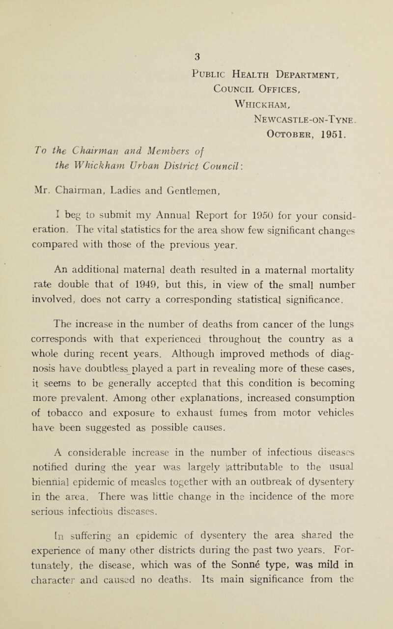 Public Health Department, Council Offices, Whickham, Newcastle-on-Tyne October, 1951. To the Chairman and Members of the Whickham Urban District Council: Mr. Chairman, Ladies and Gentlemen, I beg to submit my Annual Report for 1950 for your consid¬ eration. The vital statistics for the area show few significant changes compared with those of the previous year. An additional maternal death resulted in a maternal mortality rate double that of 1949, but this, in view of the small number involved, does not carry a corresponding statistical significance. The increase in the number of deaths from cancer of the lungs corresponds with that experienced throughout the country as a whole during recent years. Although improved methods of diag¬ nosis have doubtless played a part in revealing more of these cases, it seems to be generally accepted that this condition is becoming more prevalent. Among other explanations, increased consumption of tobacco and exposure to exhaust fumes from motor vehicles have been suggested as possible causes. A considerable increase in the number of infectious diseases notified during ithe year was largely (attributable to the usual biennial epidemic of measles together with an outbreak of dysentery in the area. There was little change in the incidence of the more serious infectious diseases. In suffering an epidemic of dysentery the area shared the experience of many other districts during the* past two years. For¬ tunately, the disease, which was of the Sonne type, was mild in character and caused no deaths. Its main significance from the