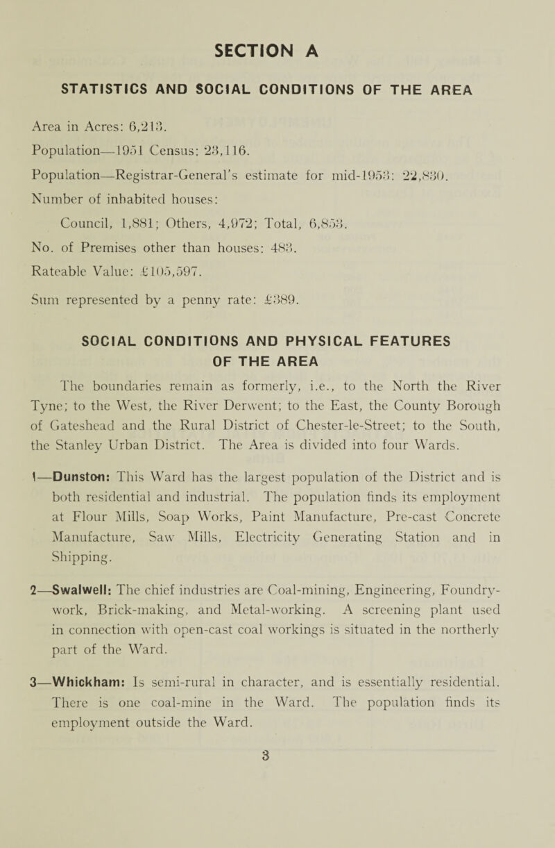 STATISTICS AND SOCIAL CONDITIONS OF THE AREA Area in Acres: 6,213. Population—1951 Census: 23,116. Population—Registrar-General’s estimate for mid-1953: 22,830. Number of inhabited houses: Council, 1,881; Others, 4,972; Total, 6,853. No. of Premises other than houses: 483. Rateable Value: £105,597. Sum represented by a penny rate: £389. SOCIAL CONDITIONS AND PHYSICAL FEATURES OF THE AREA The boundaries remain as formerly, i.e., to the North the River Tyne; to the West, the River Derwent; to the East, the County Borough of Gateshead and the Rural District of Chester-le-Street; to the South, the Stanley Urban District. The Area is divided into four Wards. 1— Dunston: This Ward has the largest population of the District and is both residential and industrial. The population finds its employment at Flour Mills, Soap Works, Paint Manufacture, Pre-cast Concrete Manufacture, Saw Mills, Electricity Generating Station and in Shipping. 2— Swalwell: The chief industries are Coal-mining, Engineering, Foundry- work, Brick-making, and Metal-working. A screening plant used in connection with open-cast coal workings is situated in the northerly part of the Ward. 3— Whickham: Is semi-rural in character, and is essentially residential. There is one coal-mine in the Ward. The population finds its employment outside the Ward.