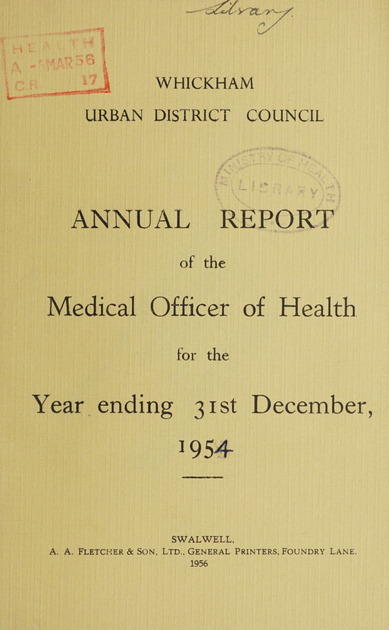 URBAN WHICKHAM DISTRICT COUNCIL T .. J r ■ ^ ANNUAL REPORT of the Medical Officer of Health for the Year ending 31st December, J954 SWALWELL, A. A. Fletcher & Son, Ltd., General Printers, Foundry Lane. 1956