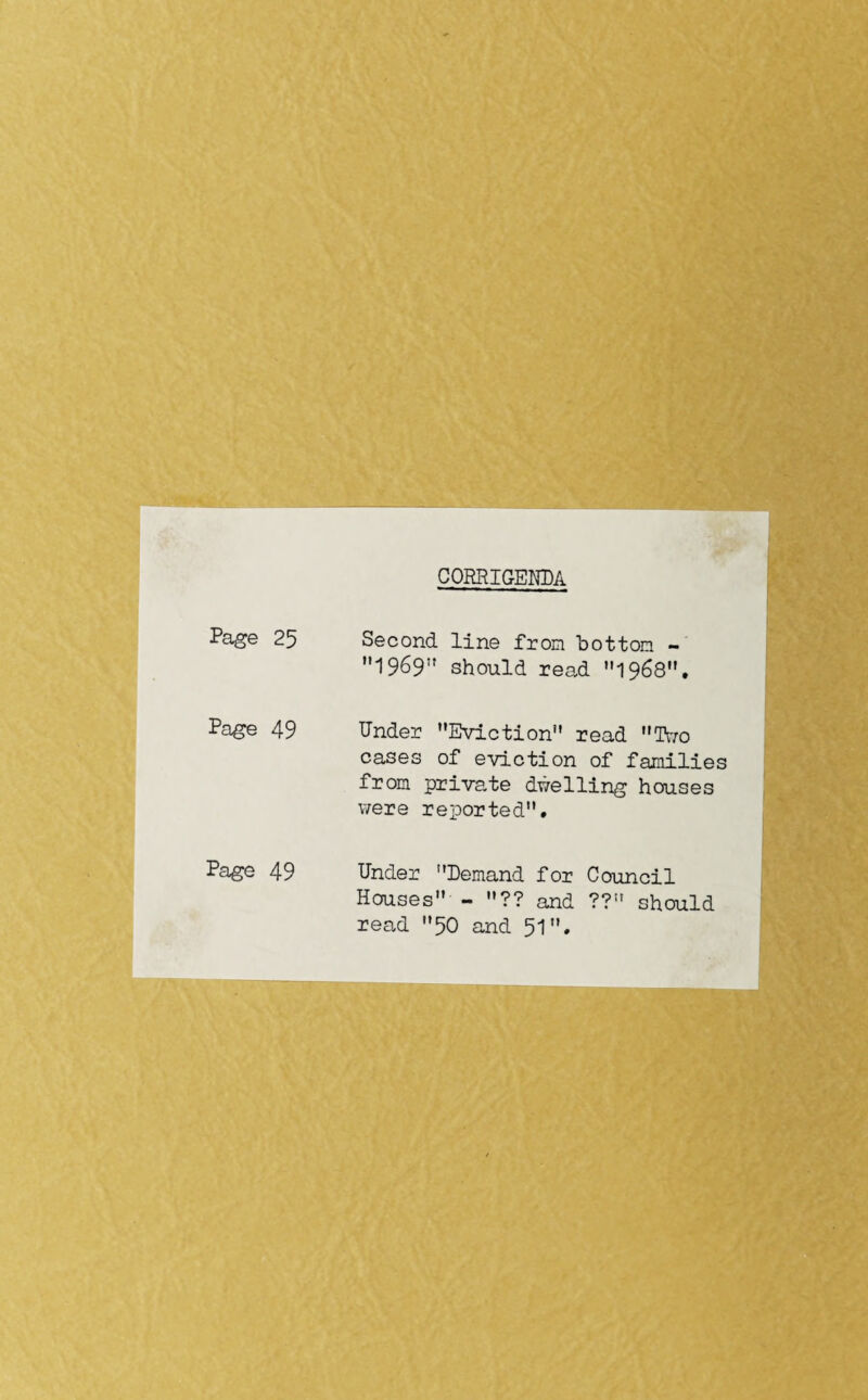 CORRIGENDA Page 25 Second line from bottom - 1969 should read 1968. Page 49 Under Eviction” read Two cases of eviction of families from private dwelling houses were reported. Page 49 Under Demand for Council Houses - ?? and ?? should read 50 and 51•