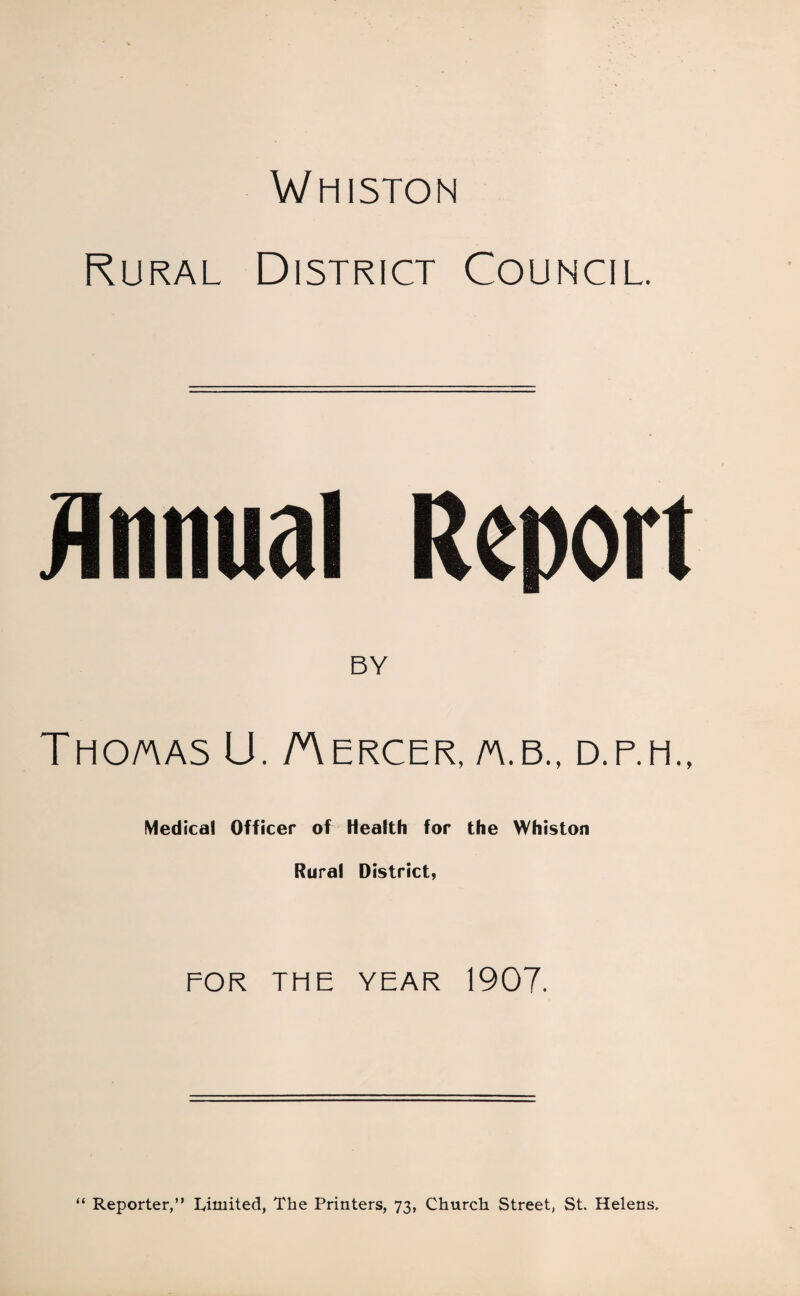 Whiston Rural District Council. Annual Report BY THO/AAS U. AERCER, /A.B., D.P.H., Medical Officer of Health for the Whiston Rural District, FOR TF1E YEAR 1907. “ Reporter,” Limited, The Printers, 73, Church Street, St. Helens.