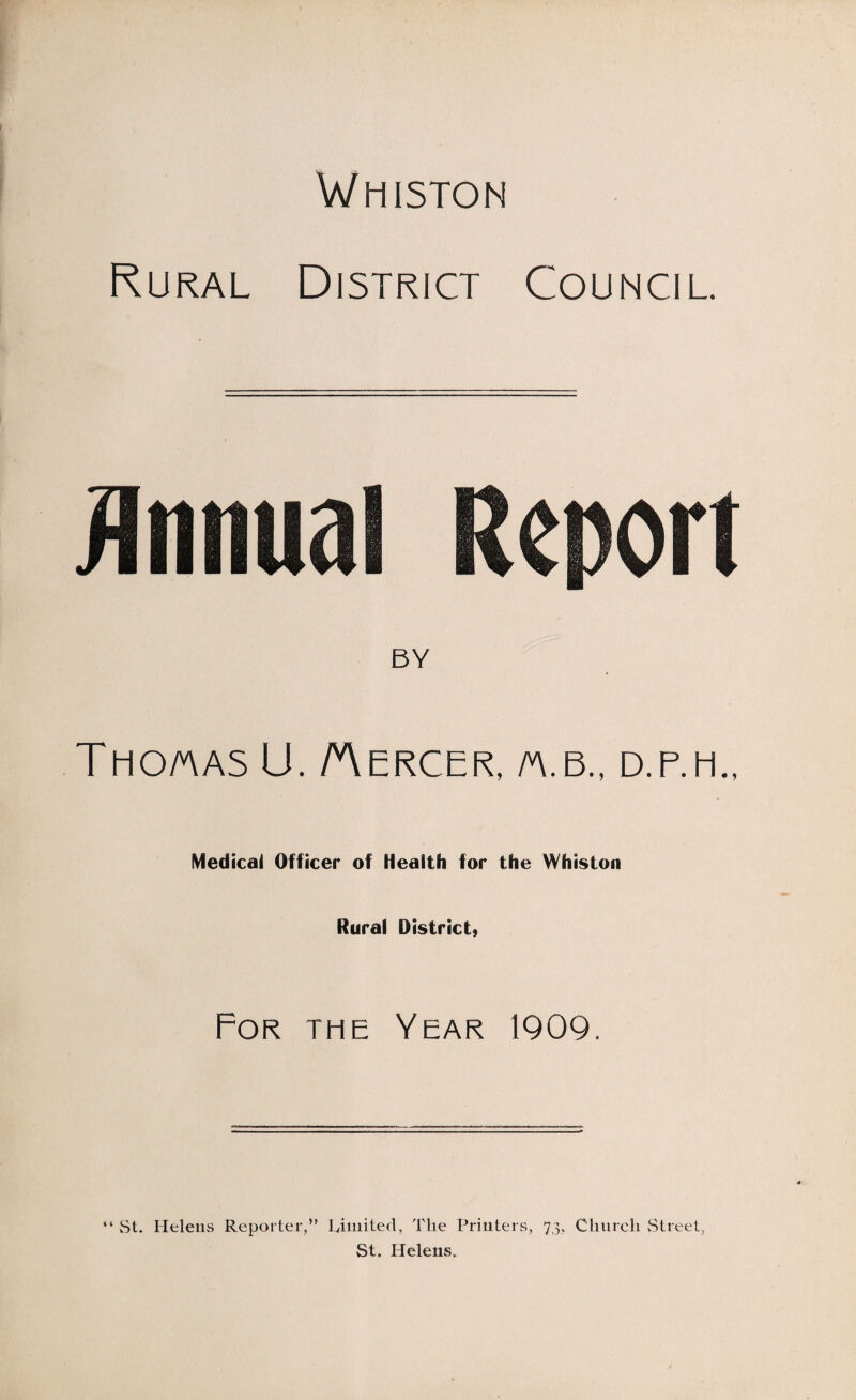 Whiston Rural District Council. BY Tho/aas U. /Aercer, m.b., d.p.m., Medical Officer of Health for the Whiston Rural District, For the Year 1909. “ St. Helens Reporter,” Limited, The Printers, 73, Church Street, St. Helens.