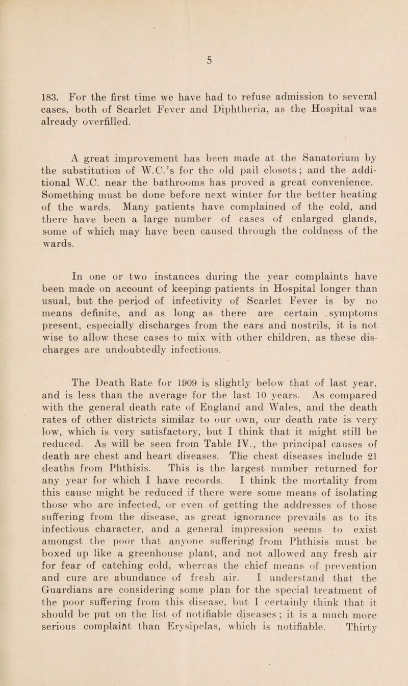 183. For the first time we have had to refuse admission to several cases, both of Scarlet Fever and Diphtheria, as the Hospital was already overfilled. A great improvement has been made at the Sanatorium by the substitution of W.C.’s for the old pail closets; and the addi¬ tional W.C. near the bathrooms has proved a great convenience. Something must be done before next winter for the better heating of the wards. Many patients have complained of the cold, and there have been a large number of cases of enlarged glands, some of which may have been caused through the coldness of the wards. In one or two instances during the year complaints have been made on account of keeping patients in Hospital longer than usual, but the period of infectivity of Scarlet Fever is by no means definite, and as long as there are certain symptoms present, especially discharges from the ears and nostrils, it is not wise to allowT these cases to mix with other children, as these dis¬ charges are undoubtedly infectious. The Death Hate for 1909 is slightly below that of last year, and is less than the average for the last 10 years. As compared with the general death rate of England and Wales, and the death rates of other districts similar to our own, our death rate is very low, which is very satisfactory, but I think that it might still be reduced. As will be seen from Table IV., the principal causes of death are chest and heart diseases. Tlie chest diseases include 21 deaths from Phthisis. This is the largest number returned for any year for which I have records. I think the mortality from this cause might be reduced if there were some means of isolating those who are infected, or even of getting the addresses of those suffering from the disease, as great ignorance prevails as to its infectious character, and a general impression seems to exist amongst the poor that anyone suffering! from Phthisis must be boxed up like a greenhouse plant, and not allowed any fresh air for fear of catching cold, whereas the chief means of prevention and cure are abundance of fresh air. I understand that the Guardians are considering some plan for the special treatment of the poor suffering from this disease, but I certainly think that it should be put on the list of notifiable diseases ; it is a much more serious complaint than Erysipelas, which is notifiable. Thirty