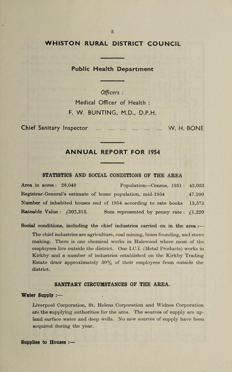 WHISTON RURAL DISTRICT COUNCIL Public Health Department Officers : Medical Officer of Health : F. W. BUNTING, M.D., D.P.H. Chief Sanitary Inspector . ... W. H. BONE ANNUAL REPORT FOR 1954 STATISTICS AND SOCIAL CONDITIONS OF THE AREA Area in acres : 28,049 Population—Census, 1951 : 43,053 Registrar-General’s estimate of home population, mid-1954 47.100 Number of inhabited houses end of 1954 according to rate books 13,573 Rateable Value : /302,313. Sum represented by penny rate : ^1,220 Sooial conditions, including the chief industries carried on in the area :— The chief industries are agriculture, coal mining, brass founding, and stove making. There is one chemical works in Halewood where most of the employees live outside the district. One I.C.I. (Metal Products) works in Kirkby and a number of industries established on the Kirkby Trading Estate draw approximately 50% of their employees from outside the district. SANITARY CIRCUMSTANCES OF THE AREA. Water Supply :— Liverpool Corporation, St. Helens Corporation and Widnes Corporation are the supplying authorities for the area. The sources of supply are up¬ land surface water and deep wells. No new sources of supply have been acquired during the year. Supplies to Houses :—