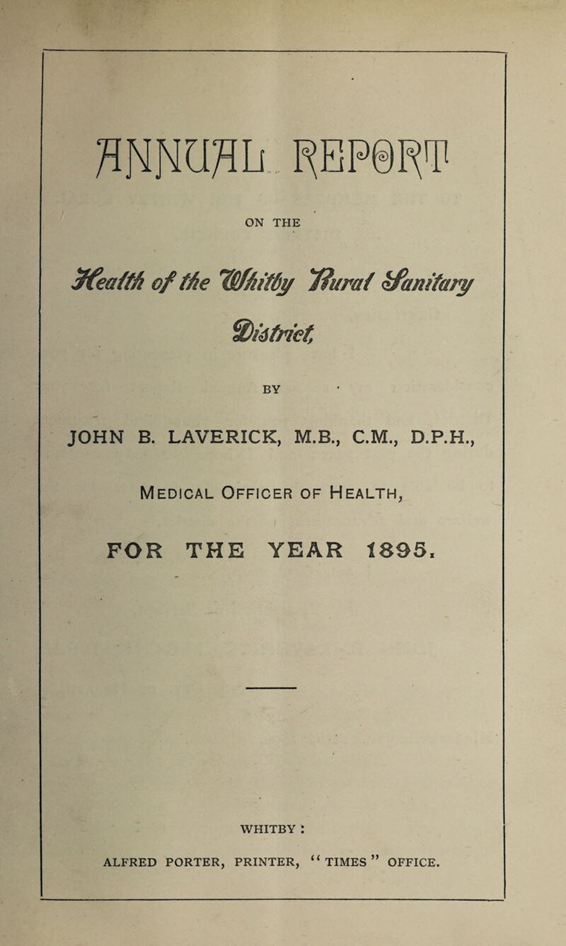 flNOTIi PEP0IW ON THE $fea/tft of the iSfh'tdi/ ffurat zfanitary Widtriet, BY JOHN B. LAVERICK, M.B., CM., D.P.H., Medical Officer of Health, FOR THE YEAR 1895, WHITBY : ALFRED PORTER, PRINTER, “TIMES” OFFICE.