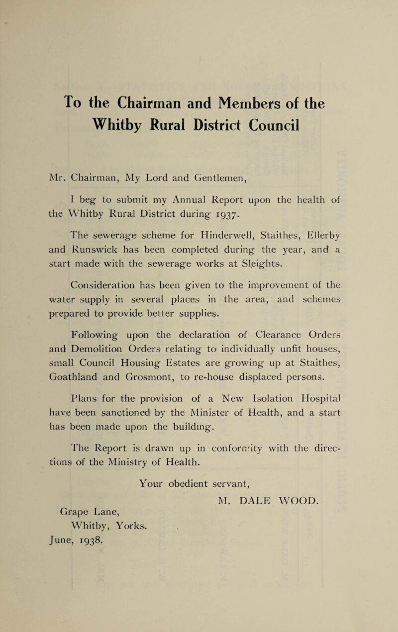 To the Chairman and Members of the Whitby Rural District Council Mr. Chairman, My Lord and Gentlemen, I beg to submit my Annual Report upon the health of the Whitby Rural District during 1937. The sewerage scheme for Hinderwell, Staith.es, Ellerby and Runswick has been completed during the year, and a start made with the sewerage works at Sleights. Consideration has been given to the improvement of the water supply in several places in the area, and schemes prepared to provide better supplies. Following upon the declaration of Clearance Orders and Demolition Orders relating to individually unfit houses, small Council Housing Estates are growing up at Staithes, Goathland and Grosmont, to re-house displaced persons. Plans for the provision of a New Isolation Hospital have been sanctioned by the Minister of Health, and a start has been made upon the building. The Report is drawn up in conformity with the direc¬ tions of the Ministry of Health. Your obedient servant, Grape Lane, Whitby, Yorks. June, 1938.