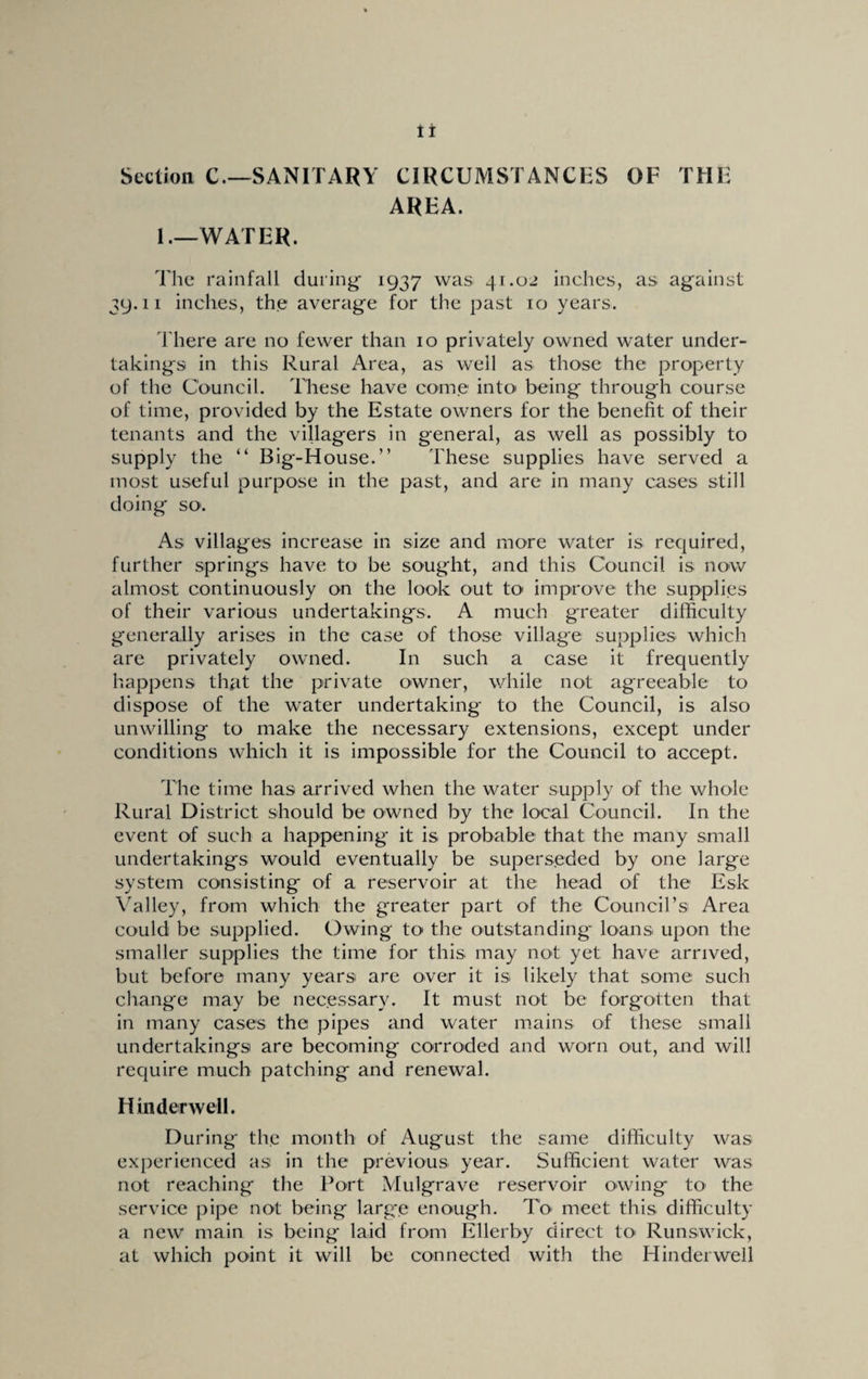 Section C.—SANITARY CIRCUMSTANCES OF THE AREA. 1,—WATER. The rainfall during 1937 was 41.02 inches, as against 39.11 inches, the average for the past 10 years. There are no fewer than 10 privately owned water under¬ takings in this Rural Area, as well as those the property of the Council. These have come into being through course of time, provided by the Estate owners for the benefit of their tenants and the villagers in general, as well as possibly to supply the “ Big-House.” These supplies have served a most useful purpose in the past, and are in many cases still doing so'. As villages increase in size and more water is required, further springs have to be sought, and this Council is now almost continuously on the look out to improve the supplies of their various undertakings. A much g'reater difficulty generally arises in the case of those village supplies which are privately owned. In such a case it frequently happens that the private owner, while not agreeable to dispose of the water undertaking to the Council, is also unwilling to make the necessary extensions, except under conditions which it is impossible for the Council to accept. The time has arrived when the water supply of the whole Rural District should be owned by the local Council. In the event of such a happening it is probable that the many small undertakings would eventually be superseded by one large system consisting of a reservoir at the head of the Esk Valley, from which the greater part of the Council’s Area could be supplied. Owing to the outstanding loans upon the smaller supplies the time for this may not yet have arrived, but before many years are over it is likely that some such change may be necessary. It must not be forgotten that in many cases the pipes and water mains of these small undertakings are becoming corroded and worn out, and will require much patching and renewal. Hinder well. During the month of August the same difficulty was experienced as in the previous year. Sufficient water was not reaching the Port Mulgrave reservoir owing to the service pipe not being large enough. To meet this difficulty a new main is being laid from Ellerby direct to Runswick, at which point it will be connected with the Hinderwell