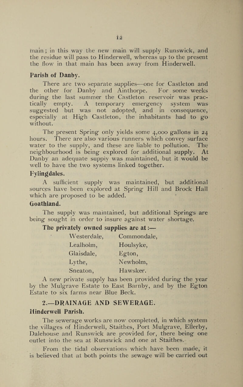 main ; in this way the new main will supply Runswick, and the residue will pass to Hinderwell, whereas up to the present the flow in that main has been away from Hinderwell. Parish! of Danby. There are two separate supplies^—one for Castleton and the other for Danby and Ainthorpe. For some weeks during the last summer the Castleton reservoir was prac¬ tically empty. A temporary emergency system was suggested but was not adopted, and in consequence, especially at High Castleton, the inhabitants had to go without. The present Spring only yields some 4,000 gallons in 24 hours. There are also various runners which convey surface water to the supply, and these are liable to pollution. The neighbourhood is being explored for additional supply. At Danby an adequate supply was maintained, but it would be well to have the two systems linked together. Eyiingdales. A sufficient supply was maintained, but additional sources have been explored at Spring Hill and Brock Hall which are proposed to be added. Goathland. The supply was maintained, but additional Springs are being sought in order to' insure against water shortage. The privately owned supplies are at:— Westerdale, Lealhoim, Glaisdale, Lythe, S neat on, Commondale, Houlsyke, Eg ton, Newholm, Hawsker. A new private supply has been provided during the year by the Mulgrave Estate to East Barnby, and by the Eg ton Estate to- six farms near Blue Beck. 2.—DRAINAGE AND SEWERAGE. Hinderwell Parish. The sewerage works are now completed, in which system the villages of Hinderwell, Staithes, Port Mulgrave, Ellerby, Dalehouse and Runswick are provided for, there being one outlet into- the sea at Runswick and one at Staithes. From the tidal observations which have been made, it is believed that at both points the sewage will be carried out