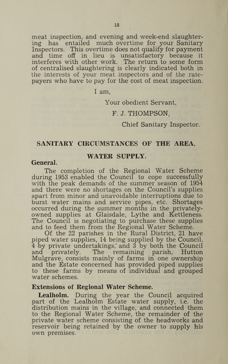 meat inspection, and evening and week-end slaughter¬ ing has entailed much overtime for your Sanitary Inspectors. This overtime does not qualify for payment and time off in lieu is unsatisfactory because it interferes with other work. The return to some form of centralised slaughtering is clearly indicated both in the interests of your meat inspectors and of the rate¬ payers who have to pay for the cost of meat inspection. I am, Your obedient Servant, F. J. THOMPSON, Chief Sanitary Inspector. SANITARY CIRCUMSTANCES OF THE AREA. WATER SUPPLY. General. The completion of the Regional Water Scheme during 1953 enabled the Council to cope successfully with the peak demands of the summer season of 1954 and there were no shortages on the Council’s supplies apart from minor and unavoidable interruptions due to burst water mains and service pipes, etc. Shortages occurred during the summer months in the privately- owned supplies at Glaisdale, Lythe and Kettleness. The Council is negotiating to purchase these supplies and to feed them from the Regional Water Scheme. Of the 22 parishes in the Rural District, 21 have piped water supplies, 14 being supplied by the Council, 4 by private undertakings,' and 3 by both the Council and privately. The remaining parish, Hutton Mulgrave, consists mainly of farms in one ownership and the Estate concerned has provided piped supplies to these farms by means of individual and grouped water schemes. Extensions of Regional Water Scheme. Lealholm. During the year the Council acquired part of the Lealholm Estate water supply, i.e. the distribution mains in the village, and connected them to the Regional Water Scheme, the remainder of the private water scheme consisting of the headworks and reservoir being retained by the owner to supply his own premises.
