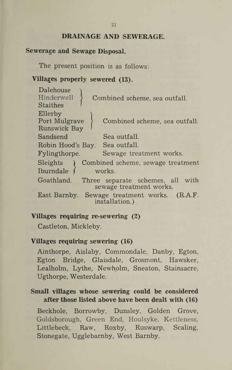 DRAINAGE AND SEWERAGE. Sewerage and Sewage Disposal. The present position is as follows: Villages properly sewered (13). Dalehouse Combined scheme, sea outfall. Combined scheme, sea outfall. Hinderwell Staithes Ellerby Port Mulgrave Runswick Bay Sandsend Sea outfall. Robin Hood’s Bay. Sea outfall. Fylingthorpe. Sewage treatment works. Sleights | Combined scheme, sewage treatment Iburndale / works. Goathland. Three separate schemes, all with sewage treatment works. East Barnby. Sewage treatment works. (R.A.F. installation.) Villages requiring re-sewering (2) Castleton, Mickleby. Villages requiring sewering (16) Ainthorpe, Aislaby, Commondale, Danby, Egton, Egton Bridge, Glaisdale, Grosmont, Hawsker, Lealholm, Lythe, Newholm, Sneaton, Stainsacre, Ugthorpe, Westerdale. Small villages whose sewering could be considered after those listed above have been dealt with (16) Beckhole, Borrowby, Dunsley, Golden Grove, Goldsborough, Green End, Houlsyke, Kettleness, Littlebeck, Raw, Roxby, Ruswarp, Scaling, Stonegate, Ugglebarnby, West Barnby.