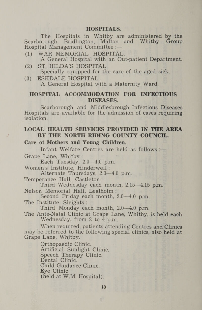 The Hospitals in Whitby are administered by the Scarborough, Bridlington, Malton and Whitby Group Hospital Management Committee :— (1) WAR MEMORIAL HOSPITAL. A General Plospital with an Out-patient Department. (2) ST. HILDA’S HOSPITAL. Specially equipped for the care of the aged sick. (3) ESKDALE HOSPITAL. A General Hospital with a Maternity Ward. HOSPITAL ACCOMMODATION FOR INFECTIOUS DISEASES. Scarborough and Middlesbrough Infectious Diseases Hospitals are available for the admission of cases requiring isolation. LOCAL HEALTH SERVICES PROVIDED IN THE AREA J BY THE NORTH RIDING COUNTY COUNCIL. Care of Mothers and Young Children. Infant Welfare Centres are held as follows :— Grape Lane, Whitby : Each Tuesday, 2.0—4.0 p.m. Women’s Institute, Hinderwell : Alternate Thursdays, 2.0—4.0 p.m. Temperance Hall, Castleton : Third Wednesday each month, 2.15—4.15 p.m. Nelson Memorial Hall, Lealholm : Second Friday each month, 2.0—4.0 p.m. The Institute, Sleights : Third Monday each month, 2.0—4.0 p.m. The Ante-Natal Clinic at Grape Lane, Whitby, is held each Wednesday, from 2 to 4 p.m. When required, patients attending Centres and Clinics may be referred to the following special clinics, also held at Grape Lane, Whitby. Orthopaedic Clinic. Artificial Sunlight Clinic. Speech Therapy Clinic. Dental Clinic. Child Guidance Clinic. Eye Clinic (held at W.M. Hospital).