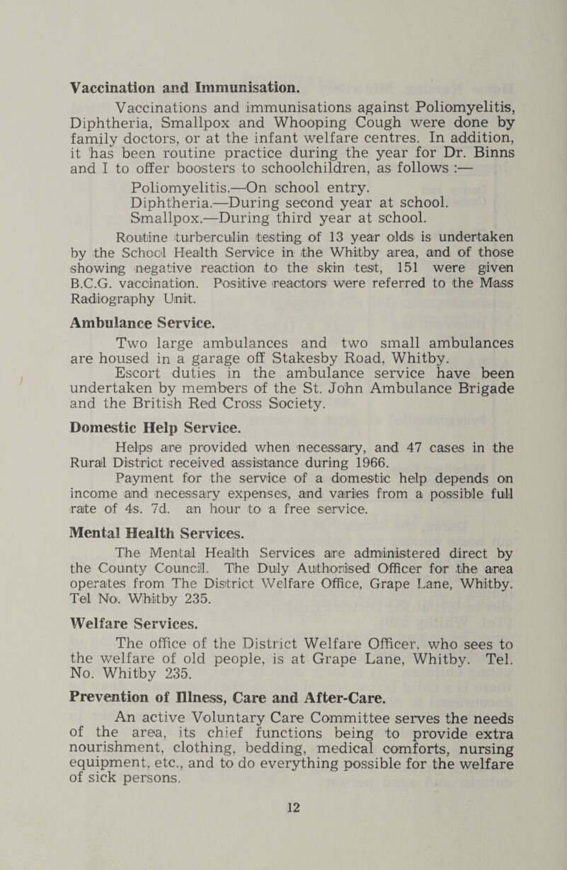 Vaccination and Immunisation. Vaccinations and immunisations against Poliomyelitis, Diphtheria, Smallpox and Whooping Cough were done by family doctors, or at the infant welfare centres. In addition, it has been routine practice during the year for Dr. Binns and I to offer boosters to schoolchildren, as follows :— Poliomyelitis.—On school entry. Diphtheria.—During second year at school. Smallpox.—During third year at school. Routine turberculin testing of 13 year olds is undertaken by the School Health Service in the Whitby area, and of those showing negative reaction to the skin test, 151 were given B.C.G. vaccination. Positive reactors' were referred to the Mass Radiography Unit. Ambulance Service. Two large ambulances and two small ambulances are housed in a garage off Stakesby Road, Whitby. Escort duties in the ambulance service have been undertaken by members of the St. John Ambulance Brigade and the British Red Cross Society. Domestic Help Service. Helps are provided when necessary, and 47 cases in the Rural District received assistance during 1966. Payment for the service of a domestic help depends on income and necessary expenses, and varies from a possible full irate of 4s. 7d. an hour to a free service. Mental Health Services. The Mental Health Services are administered direct by the County Councill. The Duly Authorised Officer for the area operates from The District Welfare Office, Grape Lane, Whitby. Tel No. Whitby 235. Welfare Services. The office of the District Welfare Officer, who sees to the welfare of old people, is at Grape Lane, Whitby. Tel. No. Whitby 235. Prevention of Illness, Care and After-Care. An active Voluntary Care Committee serves the needs of the area, its chief functions being to provide extra nourishment, clothing, bedding, medical comforts, nursing equipment, etc., and to do everything possible for the welfare of sick persons.