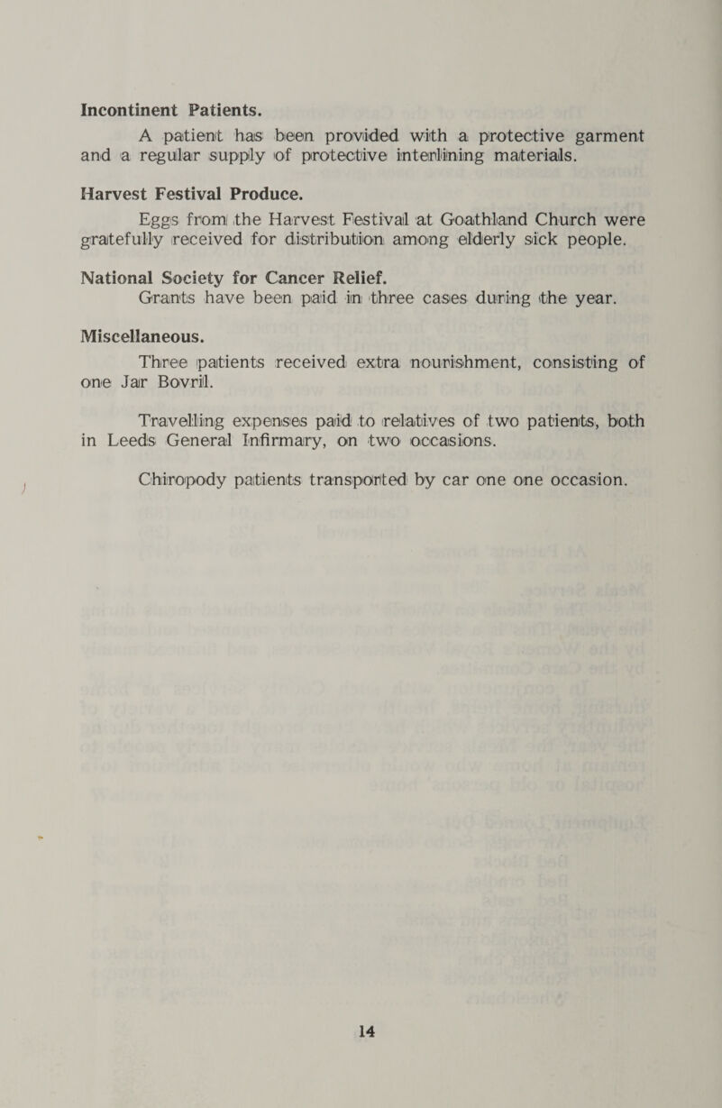 Incontinent Patients. A patient has been provided with a protective garment and a regular supply of protective interlining materials. Harvest Festival Produce. Eggs from! the Harvest Festival at Goathland Church were gratefully (received for distribution among elderly sick people. National Society for Cancer Relief. Grants have been paid in three cases during the year. Miscellaneous. Three patients received extra nourishment, consisting of one Jar Bovrill. Travelling expenses paid to relatives of two patients, both in Leeds General Infirmary, on two occasions. Chiropody patients transported by car one one occasion.