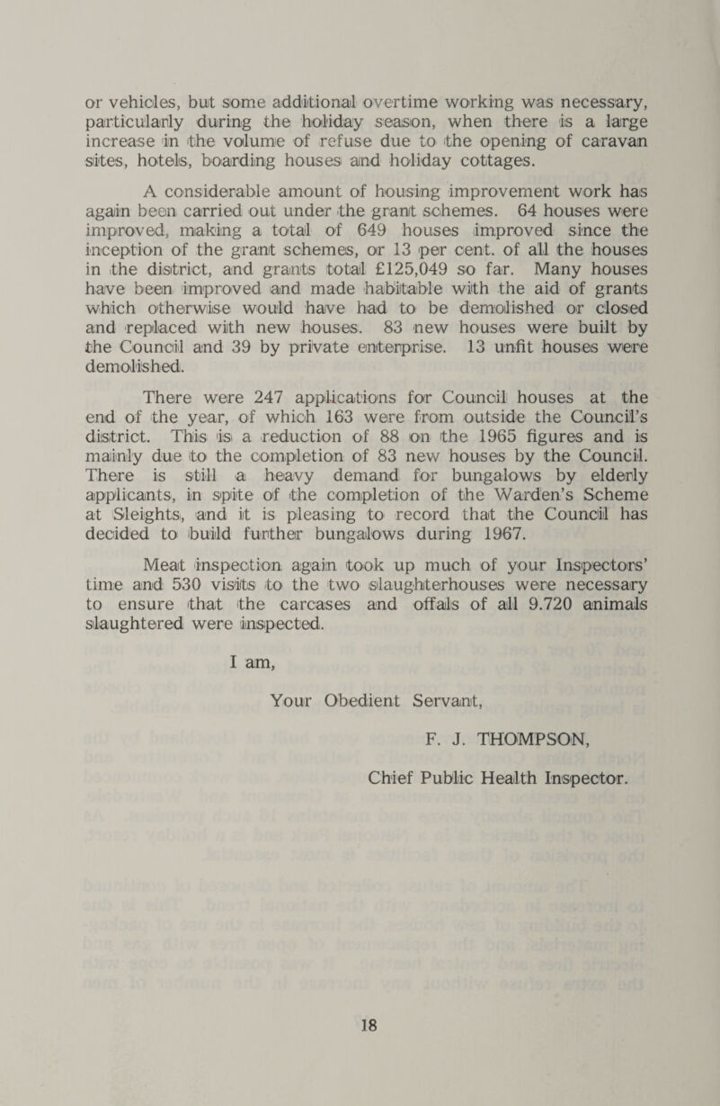 or vehicles, buit some additional overtime working was necessary, particularly during the holiday season, when there is a large increase in the volume of refuse due to the opening of caravan sites, hotels, boarding houses and holiday cottages. A considerable amount of housing improvement work has again been carried out under the grant schemes. 64 houses were improved, making a total of 649 houses improved since the inception of the grant schemes, or 13 per cent, of all the houses in the district, and grants total £125,049 so far. Many houses have been improved and made habitable with the aid of grants which otherwise would have had to be demolished or closed and replaced with new houses. 83 new houses were built by the Council and 39 by private enterprise. 13 unfit houses were demolished. There were 247 applications for Council houses at the end of the year, of which 163 were from outside the Council’s district. This is a reduction of 88 on the 1965 figures and is mainly due to the completion of 83 new houses by the Council. There is still a heavy demand for bungalows by elderly applicants, in spite of the completion of the Warden’s Scheme at Sleights, and it is pleasing to record that the Council has decided to build further bungalows during 1967. Meat inspection again took up much of your Inspectors’ time and 530 visits to the two slaughterhouses were necessary to ensure that the carcases and offals of all 9.720 animals slaughtered were inspected. I am, Your Obedient Servant, F. J. THOMPSON, Chief Public Health Inspector.