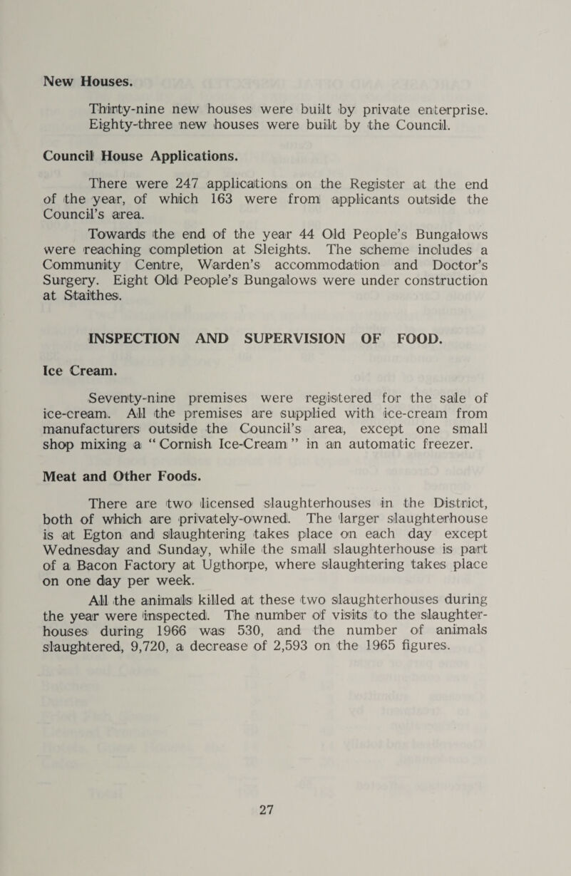 New Houses. Thirty-nine new houses were built by private enterprise. Eighty-three new houses were built by the Council. Council House Applications. There were 247 applications on the Register at the end of the year, of which 163 were from applicants outside the Council’s area. Towards the end of the year 44 Old People’s Bungalows were reaching completion at Sleights. The scheme includes a Community Centre, Warden’s accommodation and Doctor’s Surgery. Eight Old People’s Bungalows were under construction at Staithes. INSPECTION AND SUPERVISION OF FOOD. Ice Cream, Seventy-nine premises were registered for the sale of ice-cream. All the premises are supplied with ice-cream from manufacturers outside the Council’s area, except one small shop mixing a “ Cornish Ice-Cream ” in an automatic freezer. Meat and Other Foods. There are two licensed slaughterhouses in the District, both of which are privately-owned!. The larger slaughterhouse is at Egton and slaughtering takes place on each day except Wednesday and Sunday, while the small slaughterhouse is part of a Bacon Factory at Ugthorpe, where slaughtering takes place on one day per week. All the animals! killed at these two slaughterhouses during the year were Inspected. The number of visits to the slaughter¬ houses during 1966 was 530, and the number of animals slaughtered, 9,720, a decrease of 2,593 on the 1965 figures.