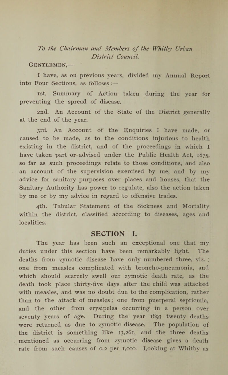 To the Chairman and Members of the Whitby Urban District Council. Gentlemen,— I have, as on previous years, divided my Annual Report into Four Sections, as follows :— ist. Summary of Action taken during the year for preventing the spread of disease. 2nd. An Account of the State of the District generally at the end of the year. 3rd. An Account of the Enquiries I have made, or caused to be made, as to the conditions injurious to health existing in the district, and of the proceedings in which I have taken part or advised under the Public Health Act, 1875, so far as such proceedings relate to those conditions, and also an account of the supervision exercised by me, and by my advice for sanitary purposes over places and houses, that the Sanitary Authority has power to regulate, also the action taken by me or by my advice in regard to offensive trades. 4th. Tabular Statement of the Sickness and Mortality within the district, classified according to diseases, ages and localities. SECTION I. The year has been such an exceptional one that my duties under this section have been remarkably light. The deaths from zymotic disease have only numbered three, viz. : one from measles complicated with broncho-pneumonia, and which should scarcely swell our zymotic death rate, as the death took place thirty-five days after the child was attacked with measles, and was no doubt due to the complication, rather than to the attack of measles; one from puerperal septicmia, and the other from erysipelas occurring in a person over seventy years of age. During the year 1893 twenty deaths were returned as due to zymotic disease. The population of the district is something like 13,261, and the three deaths mentioned as occurring from zymotic disease gives a death