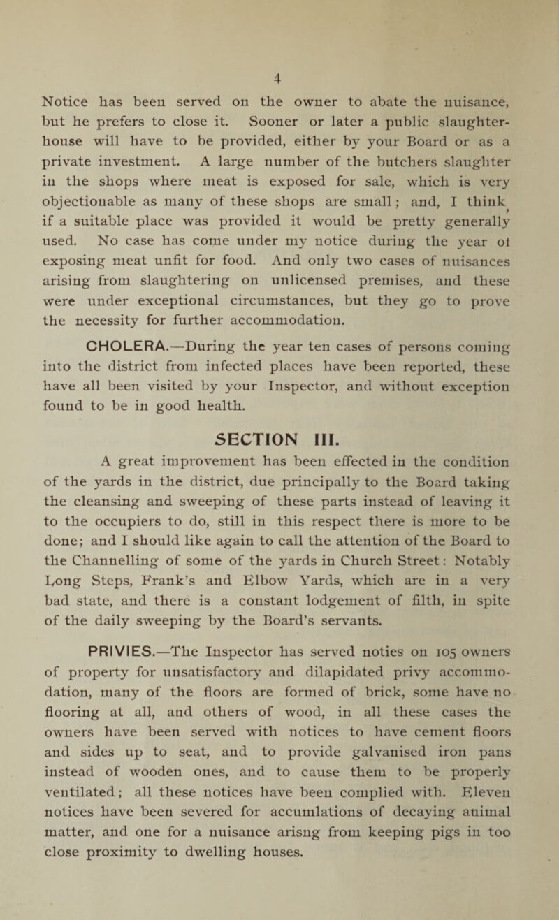 Notice has been served on the owner to abate the nuisance, but he prefers to close it. Sooner or later a public slaughter¬ house will have to be provided, either by your Board or as a private investment. A large number of the butchers slaughter in the shops where meat is exposed for sale, which is very objectionable as many of these shops are small; and, I think if a suitable place was provided it would be pretty generally used. No case has come under my notice during the year of exposing meat unfit for food. And only two cases of nuisances arising from slaughtering on unlicensed premises, and these were under exceptional circumstances, but they go to prove the necessity for further accommodation. CHOLERA.—During the year ten cases of persons coming into the district from infected places have been reported, these have all been visited by your Inspector, and without exception found to be in good health. SECTION III. A great improvement has been effected in the condition of the yards in the district, due principally to the Board taking the cleansing and sweeping of these parts instead of leaving it to the occupiers to do, still in this respect there is more to be done; and I should like again to call the attention of the Board to the Channelling of some of the yards in Church Street: Notably Long Steps, Frank’s and Elbow Yards, which are in a very bad state, and there is a constant lodgement of filth, in spite of the daily sweeping by the Board’s servants. PRIVIES.—The Inspector has served noties on 105 owners of property for unsatisfactory and dilapidated privy accommo¬ dation, many of the floors are formed of brick, some have no flooring at all, and others of wood, in all these cases the owners have been served with notices to have cement floors and sides up to seat, and to provide galvanised iron pans instead of wooden ones, and to cause them to be properly ventilated; all these notices have been complied with. Eleven notices have been severed for accuinlations of decaying animal matter, and one for a nuisance arisng from keeping pigs in too close proximity to dwelling houses.