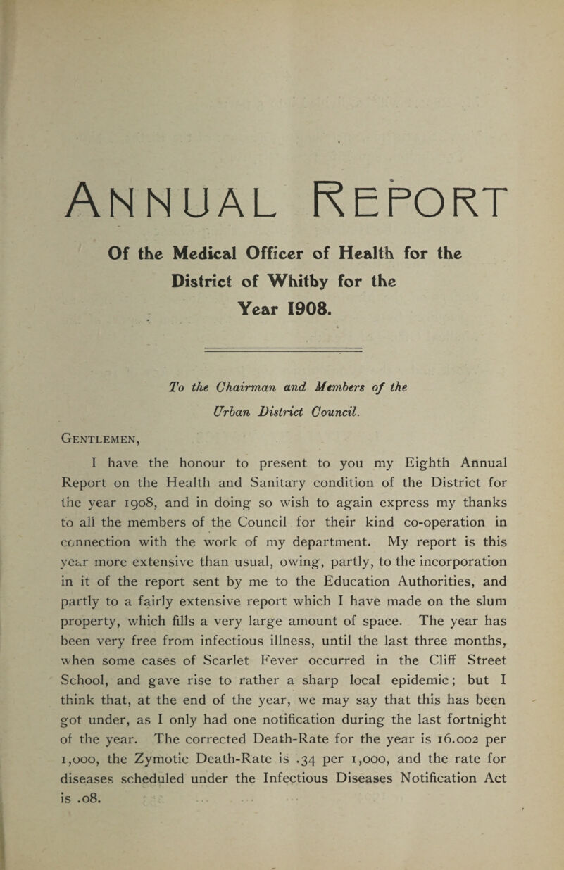 Of the Medical Officer of Health for the District of Whitby for the Year 1908. To the Chairman and Members of the Urban District Council. Gentlemen, I have the honour to present to you my Eighth Annual Report on the Health and Sanitary condition of the District for the year 1908, and in doing so wish to again express my thanks to all the members of the Council for their kind co-operation in connection with the work of my department. My report is this year more extensive than usual, owing, partly, to the incorporation in it of the report sent by me to the Education Authorities, and partly to a fairly extensive report which I have made on the slum property, which fills a very large amount of space. The year has been very free from infectious illness, until the last three months, when some cases of Scarlet Fever occurred in the Cliff Street School, and gave rise to rather a sharp local epidemic; but I think that, at the end of the year, we may say that this has been got under, as I only had one notification during the last fortnight of the year. The corrected Death-Rate for the year is 16.002 per 1,000, the Zymotic Death-Rate is .34 per 1,000, and the rate for diseases scheduled under the Infectious Diseases Notification Act is .08. •