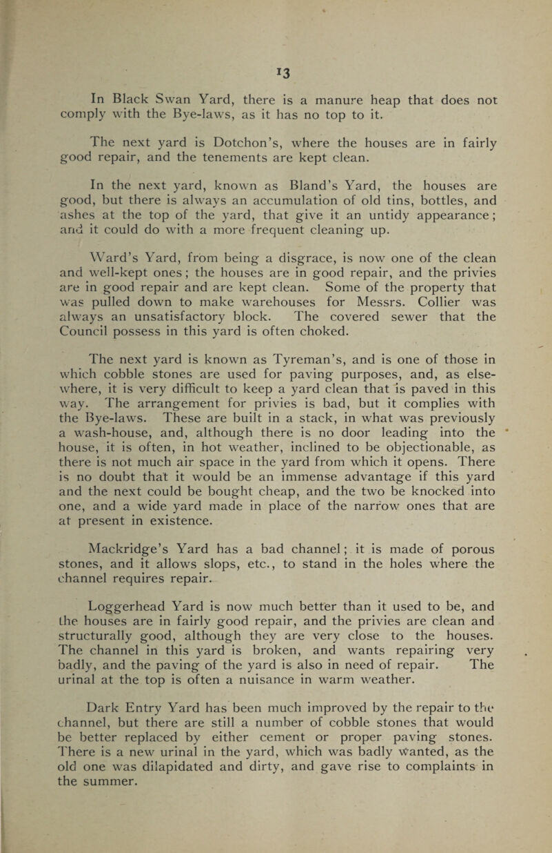 *3 In Black Swan Yard, there is a manure heap that does not comply with the Bye-laws, as it has no top to it. The next yard is Dotchon’s, where the houses are in fairly good repair, and the tenements are kept clean. In the next yard, known as Bland’s Yard, the houses are good, but there is always an accumulation of old tins, bottles, and ashes at the top of the yard, that give it an untidy appearance; and it could do with a more frequent cleaning up. Ward’s Yard, from being a disgrace, is now one of the clean and well-kept ones; the houses are in good repair, and the privies are in good repair and are kept clean. Some of the property that was pulled down to make warehouses for Messrs. Collier was always an unsatisfactory block. The covered sewer that the Council possess in this yard is often choked. The next yard is known as Tyreman’s, and is one of those in which cobble stones are used for paving purposes, and, as else¬ where, it is very difficult to keep a yard clean that is paved in this way. The arrangement for privies is bad, but it complies with the Bye-lawTs. These are built in a stack, in what was previously a wash-house, and, although there is no door leading into the * house, it is often, in hot weather, inclined to be objectionable, as there is not much air space in the yard from which it opens. There is no doubt that it would be an immense advantage if this yard and the next could be bought cheap, and the two be knocked into one, and a wide yard made in place of the narrow ones that are at present in existence. Mackridge’s Yard has a bad channel; it is made of porous stones, and it allows slops, etc., to stand in the holes where the channel requires repair. Loggerhead Yard is now much better than it used to be, and the houses are in fairly good repair, and the privies are clean and structurally good, although they are very close to the houses. The channel in this yard is broken, and wants repairing very badly, and the paving of the yard is also in need of repair. The urinal at the top is often a nuisance in warm weather. Dark Entry Yard has been much improved by the repair to the channel, but there are still a number of cobble stones that would be better replaced by either cement or proper paving stones. There is a new urinal in the yard, which was badly Wanted, as the old one was dilapidated and dirty, and gave rise to complaints in the summer.