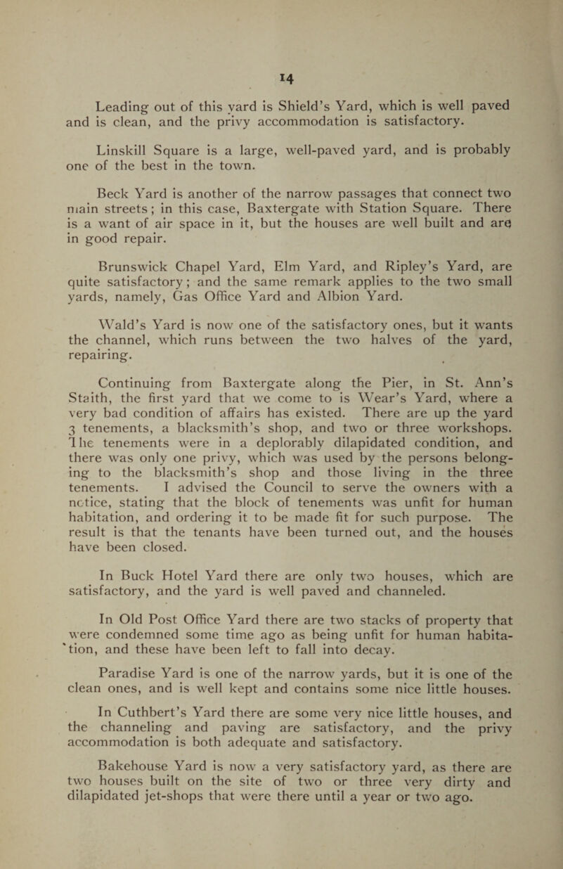 Leading out of this yard is Shield’s Yard, which is well paved and is clean, and the privy accommodation is satisfactory. Linskill Square is a large, well-paved yard, and is probably one of the best in the town. Beck Yard is another of the narrow passages that connect two main streets; in this case, Baxtergate with Station Square. There is a want of air space in it, but the houses are well built and arc in good repair. Brunswick Chapel Yard, Elm Yard, and Ripley’s Yard, are quite satisfactory ; and the same remark applies to the two small yards, namely, Gas Office Yard and Albion Yard. Wald’s Yard is now one of the satisfactory ones, but it wTants the channel, which runs between the two halves of the yard, repairing. Continuing from Baxtergate along the Pier, in St. Ann’s Stmth, the first yard that we come to is Wear’s Yard, where a very bad condition of affairs has existed. There are up the yard 3 tenements, a blacksmith’s shop, and two or three workshops. 1 he tenements were in a deplorably dilapidated condition, and there was only one privy, which was used by the persons belong¬ ing to the blacksmith’s shop and those living in the three tenements. I advised the Council to serve the owners with a notice, stating that the block of tenements was unfit for human habitation, and ordering it to be made fit for such purpose. The result is that the tenants have been turned out, and the houses have been closed. In Buck Hotel Yard there are only two houses, which are satisfactory, and the yard is well paved and channeled. In Old Post Office Yard there are two stacks of property that were condemned some time ago as being unfit for human habita¬ tion, and these have been left to fall into decay. Paradise Yard is one of the narrow yards, but it is one of the clean ones, and is well kept and contains some nice little houses. In Cuthbert’s Yard there are some very nice little houses, and the channeling and paving are satisfactory, and the privy accommodation is both adequate and satisfactory. Bakehouse Yard is now a very satisfactory yard, as there are two houses built on the site of two or three very dirty and dilapidated jet-shops that were there until a year or two ago.