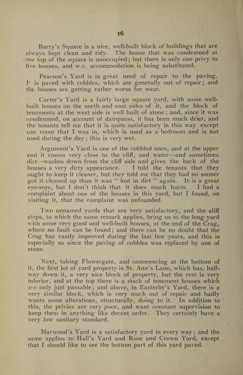 Barry’s Square is a nice, well-built block of buildings that are always kept clean and tidy. The house that was condemned at 'the top of the square is unoccupied ; but there is only one privy to five houses, and w.c. accommodation is being substituted. Pearson’s Yard is in great need of repair to the paving, l! is paved with cobbles, which are generally out of repair; and the houses are getting rather worse for wear. Carter’s Yard is a fairly large square yard, with some well- built houses on the north and east sides of it, and the block of tenements at the west side is well built of stone; and, .since it was condemned, on account of dampness, it has been much drier, and the tenants tell me that it is quite satisfactory in this way except one room that I was in, which is used as a bedroom and is not used during the day ; this is very wet. Argument’s Yard is one of the cobbled ones, and at the upper end it comes very close to the cliff, and water—and sometimes diit—washes down from the cliff side and gives the back of the houses a very dirty appearance. I told the tenants that they ought to keep it cleaner, but they told me that they had no sooner got it cleaned up than it was “ lost in dirt ” again. It is a great eye-sore, but I don’t think that it does much harm. I had a complaint about one of the houses in this yard, but I found, on visiting it, that the complaint was unfounded. Two unnamed yards that are very satisfactory, and the cliff steps, to which the same remark applies, bring us to the long yard with some very good and well-built houses, at the end of the Crag, where no fault can be found ; and there can be no doubt that the Crag has vastly improved during the last few years, and this is especially so since the paving of cobbles was replaced by one of stone. Next, taking Flowergate, and commencing at the bottom of it, the first lot of yard property is St. Ann’s Lane, which has, half¬ way down it, a very nice block of property, but the rest is very inferior, and at the top there is a stack of tenement houses which a*e only just passable; and above, in Easterby’s Yard, there is a very similar block, which is very much out of repair and badly wants some alterations, structurally, doing to it. In addition to this, the privies are very poor, and want constant supervision to keep them in anything like decent order. They certainly have a very low sanitary standard. Marwood’s Yard is a satisfactory yard in every way; and the same applies to Hall’s Yard and Rose and Crown Yard, except that I should like to see the bottom part of this yard paved.