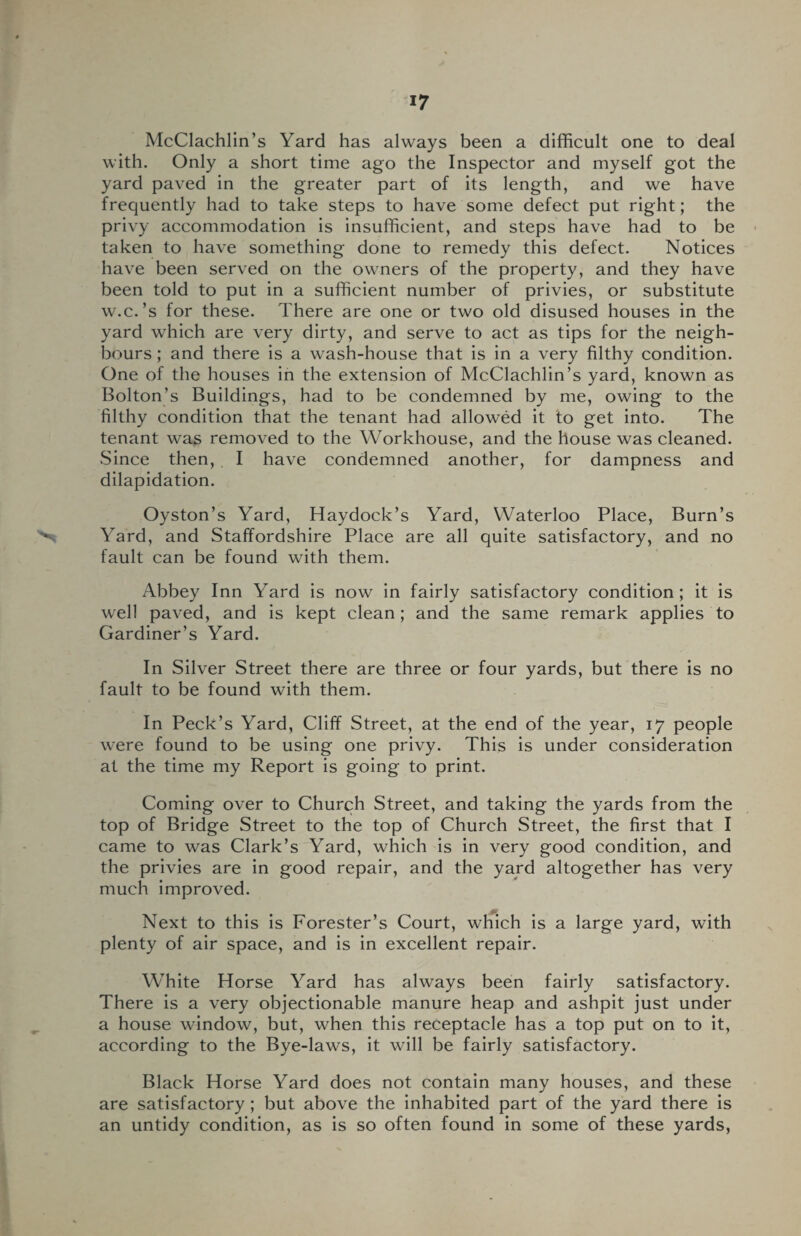 McClachlin’s Yard has always been a difficult one to deal with. Only a short time ago the Inspector and myself got the yard paved in the greater part of its length, and we have frequently had to take steps to have some defect put right; the privy accommodation is insufficient, and steps have had to be taken to have something done to remedy this defect. Notices have been served on the owners of the property, and they have been told to put in a sufficient number of privies, or substitute w.c.’s for these. There are one or two old disused houses in the yard which are very dirty, and serve to act as tips for the neigh¬ bours ; and there is a wash-house that is in a very filthy condition. One of the houses in the extension of McClachlin’s yard, known as Bolton’s Buildings, had to be condemned by me, owing to the filthy condition that the tenant had allowed it to get into. The tenant was removed to the Workhouse, and the house was cleaned. .Since then, I have condemned another, for dampness and dilapidation. Oyston’s Yard, Haydock’s Yard, Waterloo Place, Burn’s Yard, and Staffordshire Place are all quite satisfactory, and no fault can be found with them. Abbey Inn Yard is now in fairly satisfactory condition; it is well paved, and is kept clean; and the same remark applies to Gardiner’s Yard. In Silver Street there are three or four yards, but there is no fault to be found with them. In Peck’s Yard, Cliff Street, at the end of the year, 17 people were found to be using one privy. This is under consideration at the time my Report is going to print. Coming over to Church Street, and taking the yards from the top of Bridge Street to the top of Church Street, the first that I came to was Clark’s Yard, which is in very good condition, and the privies are in good repair, and the yard altogether has very much improved. Next to this is Forester’s Court, which is a large yard, with plenty of air space, and is in excellent repair. White Horse Yard has always been fairly satisfactory. There is a very objectionable manure heap and ashpit just under a house window, but, when this receptacle has a top put on to it, according to the Bye-laws, it will be fairly satisfactory. Black Horse Yard does not contain many houses, and these are satisfactory ; but above the inhabited part of the yard there is an untidy condition, as is so often found in some of these yards,