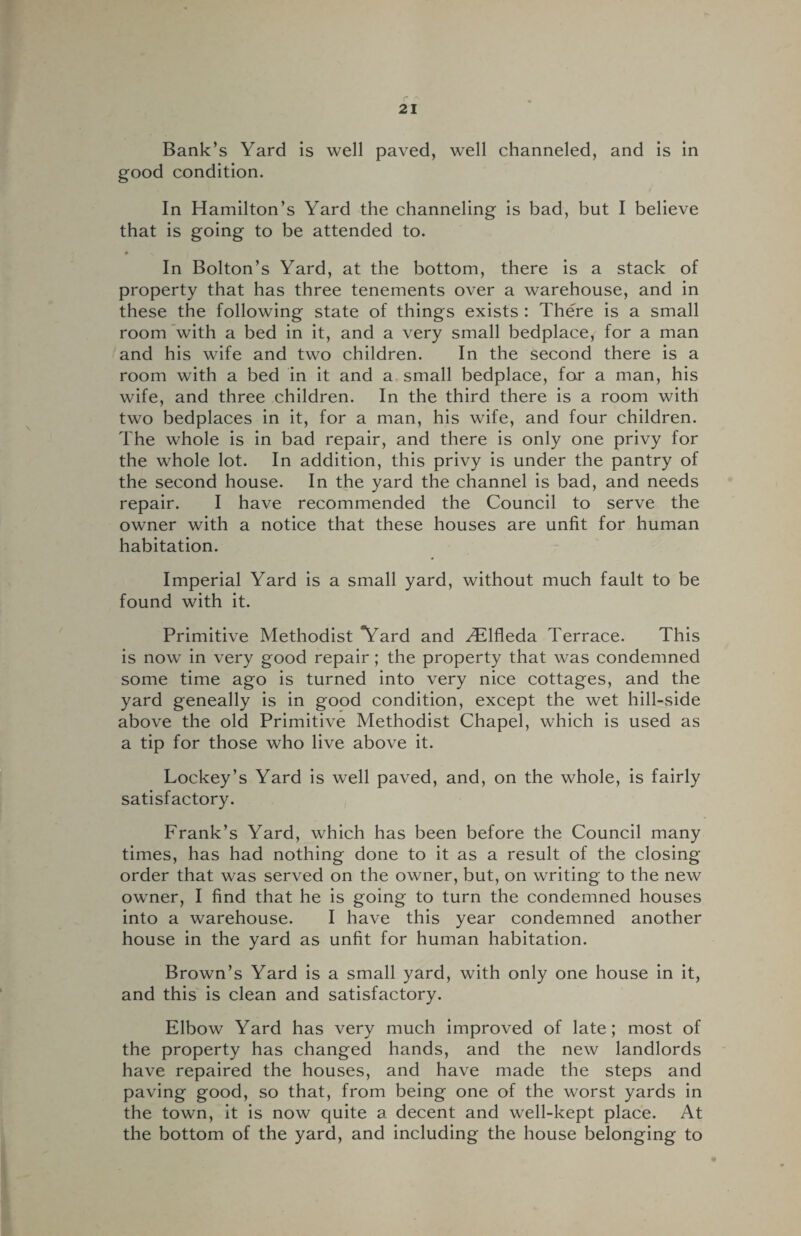 Bank’s Yard is well paved, well channeled, and is in good condition. In Hamilton’s Yard the channeling is bad, but I believe that is going to be attended to. In Bolton’s Yard, at the bottom, there is a stack of property that has three tenements over a warehouse, and in these the following state of things exists : There is a small room with a bed in it, and a very small bedplace, for a man and his wife and two children. In the second there is a room with a bed in it and a small bedplace, for a man, his wife, and three children. In the third there is a room with two bedplaces in it, for a man, his wife, and four children. The whole is in bad repair, and there is only one privy for the whole lot. In addition, this privy is under the pantry of the second house. In the yard the channel is bad, and needs repair. I have recommended the Council to serve the owner with a notice that these houses are unfit for human habitation. Imperial Yard is a small yard, without much fault to be found with it. Primitive Methodist Yard and ^Elfleda Terrace. This is now in very good repair; the property that was condemned some time ago is turned into very nice cottages, and the yard geneally is in good condition, except the wet hill-side above the old Primitive Methodist Chapel, which is used as a tip for those who live above it. Lockey’s Yard is well paved, and, on the whole, is fairly satisfactory. Frank’s Yard, which has been before the Council many times, has had nothing done to it as a result of the closing order that was served on the owner, but, on writing to the new owner, I find that he is going to turn the condemned houses into a warehouse. I have this year condemned another house in the yard as unfit for human habitation. Brown’s Yard is a small yard, with only one house in it, and this is clean and satisfactory. Elbow Yard has very much improved of late; most of the property has changed hands, and the new landlords have repaired the houses, and have made the steps and paving good, so that, from being one of the worst yards in the town, it is now quite a decent and well-kept place. At the bottom of the yard, and including the house belonging to