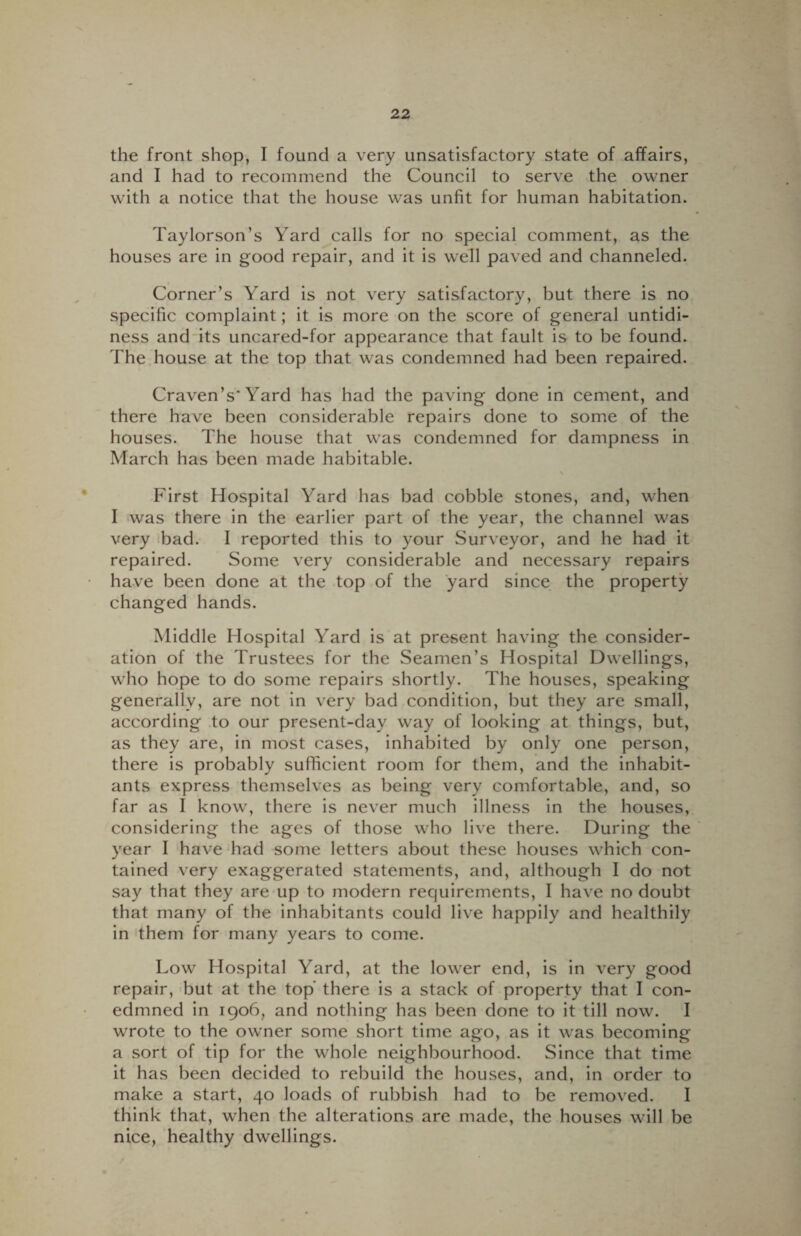 the front shop, I found a very unsatisfactory state of affairs, and I had to recommend the Council to serve the owner with a notice that the house was unfit for human habitation. Taylorson’s Yard calls for no special comment, as the houses are in good repair, and it is well paved and channeled. Corner’s Yard is not very satisfactory, but there is no specific complaint; it is more on the score of general untidi¬ ness and its uncared-for appearance that fault is to be found. The house at the top that was condemned had been repaired. Craven’s* Yard has had the paving done in cement, and there have been considerable repairs done to some of the houses. The house that was condemned for dampness in March has been made habitable. v First Hospital Yard has bad cobble stones, and, when I was there in the earlier part of the year, the channel was very bad. I reported this to your Surveyor, and he had it repaired. Some very considerable and necessary repairs have been done at the top of the yard since the property changed hands. Middle Hospital Yard is at present having the consider¬ ation of the Trustees for the Seamen’s Hospital Dwellings, who hope to do some repairs shortly. The houses, speaking generally, are not in very bad condition, but they are small, according to our present-day way of looking at things, but, as they are, in most cases, inhabited by only one person, there is probably sufficient room for them, and the inhabit¬ ants express themselves as being very comfortable, and, so far as I know, there is never much illness in the houses, considering the ages of those who live there. During the year I have had some letters about these houses which con¬ tained very exaggerated statements, and, although I do not say that they are up to modern requirements, I have no doubt that many of the inhabitants could live happily and healthily in them for many years to come. Low Hospital Yard, at the lower end, is in very good repair, but at the top’ there is a stack of property that I con- edmned in 1906, and nothing has been done to it till now. I wrote to the owner some short time ago, as it wras becoming a sort of tip for the whole neighbourhood. Since that time it has been decided to rebuild the houses, and, in order to make a start, 40 loads of rubbish had to be removed. I think that, when the alterations are made, the houses will be nice, healthy dwellings.