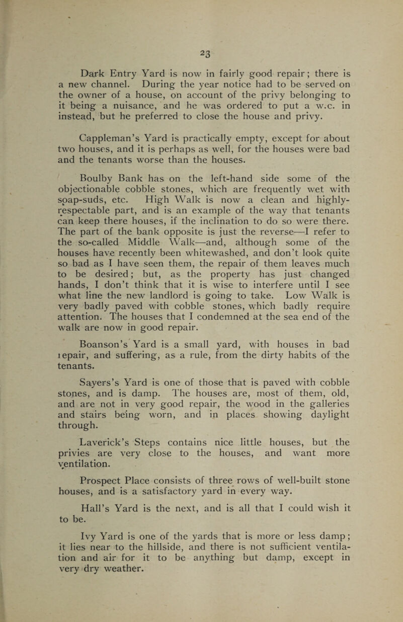 Dark Entry Yard is now in fairly good repair; there is a new channel. During the year notice had to be served on the owner of a house, on account of the privy belonging to it being a nuisance, and he was ordered to put a w.c. in instead, but he preferred to close the house and privy. Cappleman’s Yard is practically empty, except for about two houses, and it is perhaps as well, for the houses were bad and the tenants worse than the houses. Boulby Bank has on the left-hand side some of the objectionable cobble stones, which are frequently wet with soap-suds, etc. High Walk is now a clean and highly- respectable part, and is an example of the way that tenants can keep there houses, if the inclination to do so were there. The part of the bank opposite is just the reverse—I refer to the so-called Middle Walk—and, although some of the houses have recently been whitewashed, and don’t look quite so bad as I have seen them, the repair of them leaves much to be desired; but, as the property has just changed hands, I don’t think that it is wise to interfere until I see what line the new landlord is going to take. Low Walk is very badly paved with cobble stones, which badly require attention. The houses that I condemned at the sea end of the walk are now in good repair. Boanson’s Yard is a small yard, with houses in bad tepair, and suffering, as a rule, from the dirty habits of the tenants. Sayers’s Yard is one of those that is paved with cobble stones, and is damp. The houses are, most of them, old, and are not in very good repair, the wood in the galleries and stairs being worn, and in places showing daylight through. Laverick’s Steps contains nice little houses, but the privies are very close to the houses, and want more ventilation. r Prospect Place consists of three rows of well-built stone houses, and is a satisfactory yard in every way. Hall’s Yard is the next, and is all that I could wish it to be. Ivy Yard is one of the yards that is more or less damp; it lies near to the hillside, and there is not sufficient ventila¬ tion and air for it to be anything but damp, except in very dry weather.