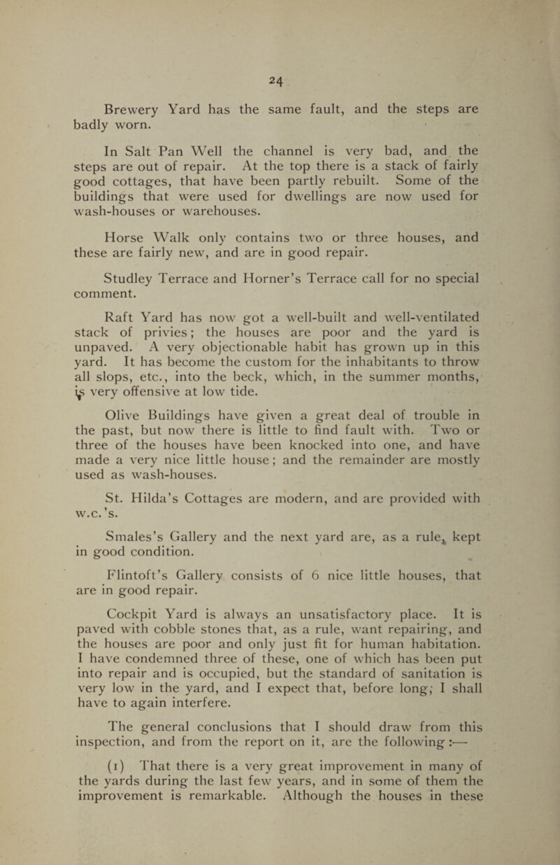 Brewery Yard has the same fault, and the steps are badly worn. In Salt Pan Well the channel is very bad, and the steps are out of repair. At the top there is a stack of fairly good cottages, that have been partly rebuilt. Some of the buildings that were used for dwellings are now used for wash-houses or warehouses. Horse Walk only contains two or three houses, and these are fairly new, and are in good repair. Studley Terrace and Horner’s Terrace call for no special comment. Raft Yard has now got a well-built and well-ventilated stack of privies; the houses are poor and the yard is unpaved. A very objectionable habit has grown up in this yard. It has become the custom for the inhabitants to throw all slops, etc., into the beck, which, in the summer months, very offensive at low tide. Olive Buildings have given a great deal of trouble in the past, but now there is little to find fault with. Two or three of the houses have been knocked into one, and have made a very nice little house; and the remainder are mostly used as wash-houses. St. Hilda’s Cottages are modern, and are provided with w.c. ’s. Smales’s Gallery and the next yard are, as a rule* kept in good condition. Flintoft’s Gallery consists of 6 nice little houses, that are in good repair. Cockpit Yard is always an unsatisfactory place. It is paved with cobble stones that, as a rule, want repairing, and the houses are poor and only just fit for human habitation. I have condemned three of these, one of which has been put into repair and is occupied, but the standard of sanitation is very low in the yard, and I expect that, before long; I shall have to again interfere. The general conclusions that I should draw from this inspection, and from the report on it, are the following :■—- (i) That there is a very great improvement in many of the yards during the last few years, and in some of them the improvement is remarkable. Although the houses in these