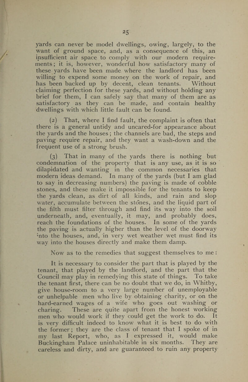 yards can never be model dwellings, owing, largely, to the want of ground space, and, as a consequence of this, an insufficient air space to comply with our modern require¬ ments ; it is, however, wonderful how satisfactory many of these yards have been made where the landlord has been willing to expend some money on the work of repair, and has been backed up by decent, clean tenants. Without claiming perfection for these yards, and without holding any brief for them, I can safely say that many of them are as satisfactory as they can be made, and contain healthy dwellings with which little fault can be found. (2) That, where I find fault, the complaint is often that there is a general untidy and uncared-for appearance about the yards and the houses; the channels are bad, the steps and paving require repair, and they want a wash-down and the frequent use of a strong brush. (3) That in many of the yards there is nothing but condemnation of the property that is any use, as it is so dilapidated and wanting in the common necessaries that modern ideas demand. In many of the yards (but I am glad to say in decreasing numbers) the paving is made of cobble stones, and these make it impossible for the tenants to keep the yards clean, as dirt of all kinds, and rain and slop water, accumulate between the stones, and the liquid part of the filth must filter through and find its way into the soil underneath, and, eventually, it may, and probably does, reach the foundations of the houses. In some of the yards the paving is actually higher than the level of the doorway ;nto the houses, and, in very wet weather wet must find its way into the houses directly and make them damp. Now as to the remedies that suggest themselves to me : It is necessary to consider the part that is played by the tenant, that played by the landlord, and the part that the Council may play in remedying this state of things. To take the tenant first, there can be no doubt that we do, in Whitby, give house-room to a very large number of unemployable or unhelpable men who live by obtaining charity, or on the hard-earned wages of a wife who goes out washing or charing. These are quite apart from the honest working men who would work if they could get the work to do. It is very difficult indeed to know what it is best to do with the former; they are the class of tenant that I spoke of in my last Report, who, as I expressed it, would make Buckingham Palace uninhabitable in six months. They are careless and dirty, and are guaranteed to ruin any property
