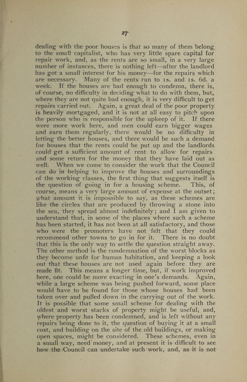 dealing with the poor houses is that so many of them belong to the small capitalist, who has very little spare capital for repair work, and, as the rents are so small, in a very large number of instances, there is nothing left—after the landlord has got a small interest for his money—for the repairs which are necessary. Many of the rents run to is. and is. 6d. a week. If the houses are bad enough to condemn, there is, of course, no difficulty in deciding what to do with them, but, where they are not quite bad enough, it is very difficult to get repairs carried out. Again, a great deal of the poor property is heavily mortgaged, and it is not at all easy to pitch upon the person who is responsible for the upkeep of it. If there were more work here, and men could earn bigger wages and earn them regularly, there would be no difficulty in letting the better houses, and there would be such a demand for houses that the rents could be put up and the landlords could get a sufficient amount of rent to allow for repairs and some return for the money that they have laid out as well. When we come to consider the work that the Council can do in helping to improve the houses and surroundings of the working classes, the first thing that suggests itself is the question of going in for a housing scheme. This, of course, means a very large amount of expense at the outset; ivhat amount it is impossible to say, as these schemes are like the circles that are produced by throwing a stone into the sea, they spread almost indefinitely ; and I am given to understand that, in some of the places where such a scheme has been started, it has not been at all satisfactory, and those who were the promoters have not felt that they could recommend other towns to go in for it. There is no doubt that this is the only way to settle the question straight away. The other method is the condemnation of the worst blocks as they become unfit for human habitation, and keeping a look out that these houses are not used again before they are made fit. This means a longer time, but, if work improved here, one could be more exacting in one’s demands. Again, while a large scheme was being pushed forward, some place would have to be found for those whose houses had been taken over and pulled down in the carrying out of the work. It is possible that some small scheme for dealing with the oldest and worst stacks of property might be useful, and, where property has been condemned, and is left without any repairs being done to it, the question of buying it at a small cost, and building on the site of the old buildings, or making open spaces, might be considered. These schemes, even in a small way, need money, and at present it is difficult to see how the Council can undertake such work, and, as it is not