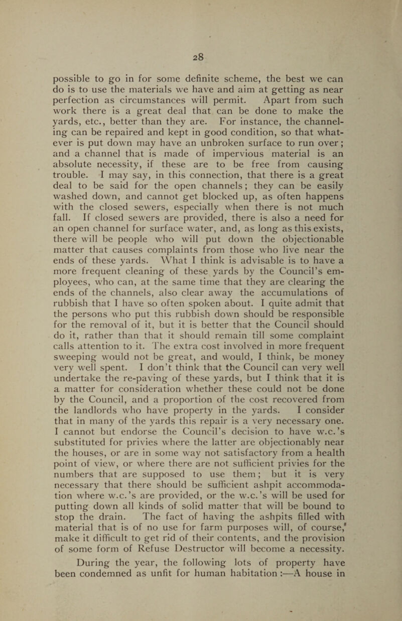 possible to go in for some definite scheme, the best we can do is to use the materials we have and aim at getting as near perfection as circumstances will permit. Apart from such work there is a great deal that can be done to make the yards, etc., better than they are. For instance, the channel¬ ing can be repaired and kept in good condition, so that what¬ ever is put down may have an unbroken surface to run over; and a channel that is made of impervious material is an absolute necessity, if these are to be free from causing trouble. I may say, in this connection, that there is a great deal to be said for the open channels; they can be easily washed down, and cannot get blocked up, as often happens with the closed sewers, especially when there is not much fall. If closed sewers are provided, there is also a need for an open channel for surface water, and, as long as this exists, there will be people who will put down the objectionable matter that causes complaints from those who live near the ends of these yards. What I think is advisable is to have a more frequent cleaning of these yards by the Council’s em¬ ployees, who can, at the same time that they are clearing the ends of the channels, also clear away the accumulations of rubbish that I have so often spoken about. I quite admit that the persons who put this rubbish down should be responsible for the removal of it, but it is better that the Council should do it, rather than that it should remain till some complaint calls attention to it. The extra cost involved in more frequent sweeping would not be great, and would, I think, be money very well spent. I don’t think that the Council can very well undertake the re-paving of these yards, but I think that it is a matter for consideration whether these could not be done by the Council, and a proportion of the cost recovered from the landlords who have property in the yards. I consider that in many of the yards this repair is a very necessary one. I cannot but endorse the Council’s decision to have w.c.’s substituted for privies where the latter are objectionably near the houses, or are in some way not satisfactory from a health point of view, or where there are not sufficient privies for the numbers that are supposed to use them; but it is very necessary that there should be sufficient ashpit accommoda¬ tion where w.c.’s are provided, or the w.c.’s will be used for putting down all kinds of solid matter that will be bound to stop the drain. The fact of having the ashpits filled with material that is of no use for farm purposes will, of course,' make it difficult to get rid of their contents, and the provision of some form of Refuse Destructor will become a necessity. During the year, the following lots of property have been condemned as unfit for human habitation :—A house in