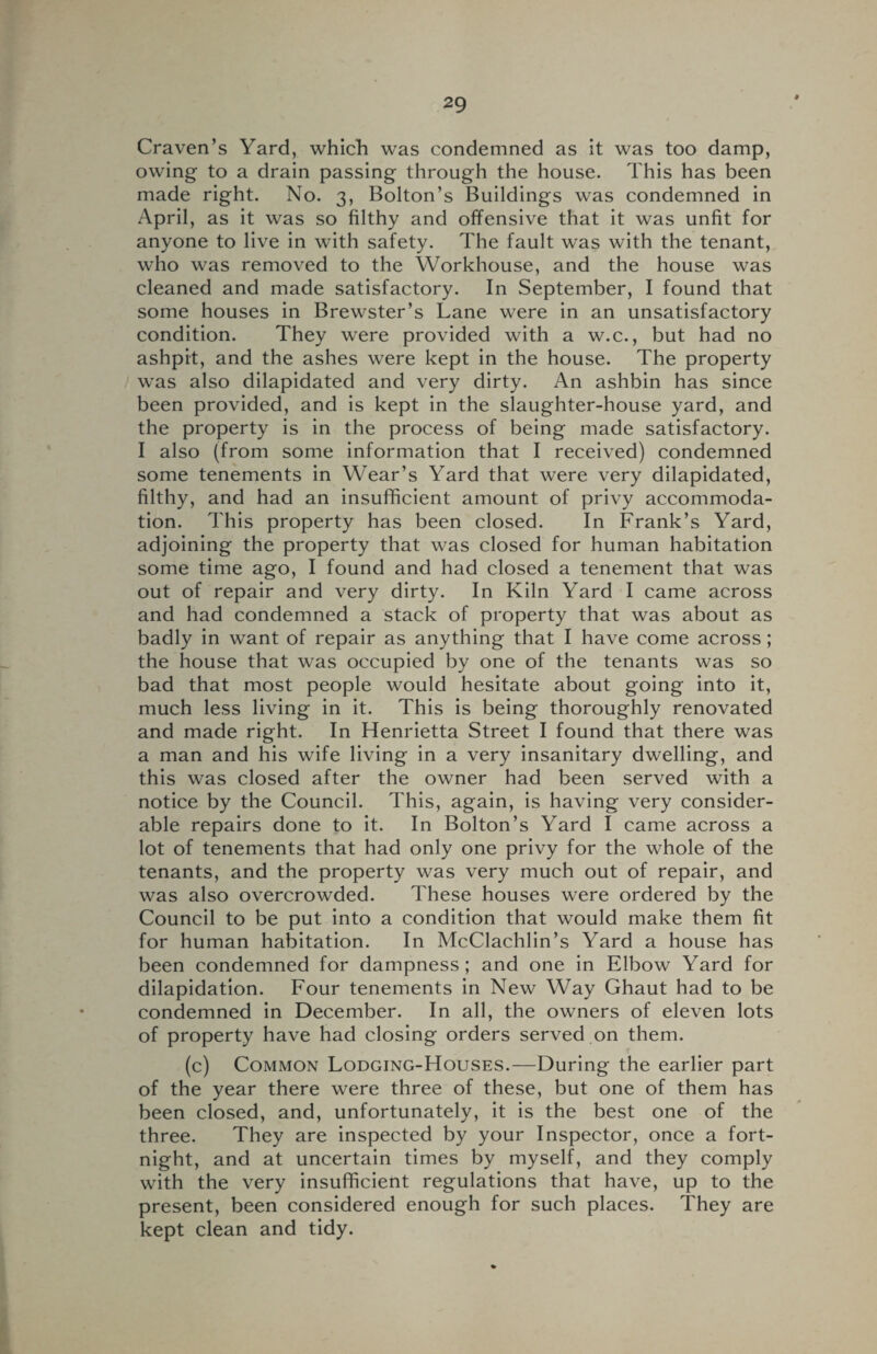 Craven’s Yard, which was condemned as it was too damp, owing to a drain passing through the house. This has been made right. No. 3, Bolton’s Buildings was condemned in April, as it was so filthy and offensive that it was unfit for anyone to live in with safety. The fault was with the tenant, who was removed to the Workhouse, and the house was cleaned and made satisfactory. In September, I found that some houses in Brewster’s Lane were in an unsatisfactory condition. They were provided with a w.c., but had no ashpit, and the ashes were kept in the house. The property was also dilapidated and very dirty. An ashbin has since been provided, and is kept in the slaughter-house yard, and the property is in the process of being made satisfactory. I also (from some information that I received) condemned some tenements in Wear’s Yard that were very dilapidated, filthy, and had an insufficient amount of privy accommoda¬ tion. This property has been closed. In Frank’s Yard, adjoining the property that was closed for human habitation some time ago, I found and had closed a tenement that was out of repair and very dirty. In Kiln Yard I came across and had condemned a stack of property that was about as badly in want of repair as anything that I have come across; the house that was occupied by one of the tenants was so bad that most people would hesitate about going into it, much less living in it. This is being thoroughly renovated and made right. In Henrietta Street I found that there was a man and his wife living in a very insanitary dwelling, and this was closed after the owner had been served with a notice by the Council. This, again, is having very consider¬ able repairs done to it. In Bolton’s Yard I came across a lot of tenements that had only one privy for the whole of the tenants, and the property was very much out of repair, and was also overcrowded. These houses were ordered by the Council to be put into a condition that would make them fit for human habitation. In McClachlin’s Yard a house has been condemned for dampness; and one in Elbow Yard for dilapidation. Four tenements in New Way Ghaut had to be condemned in December. In all, the owners of eleven lots of property have had closing orders served on them. (c) Common Lodging-Houses.—During the earlier part of the year there were three of these, but one of them has been closed, and, unfortunately, it is the best one of the three. They are inspected by your Inspector, once a fort¬ night, and at uncertain times by myself, and they comply with the very insufficient regulations that have, up to the present, been considered enough for such places. They are kept clean and tidy.