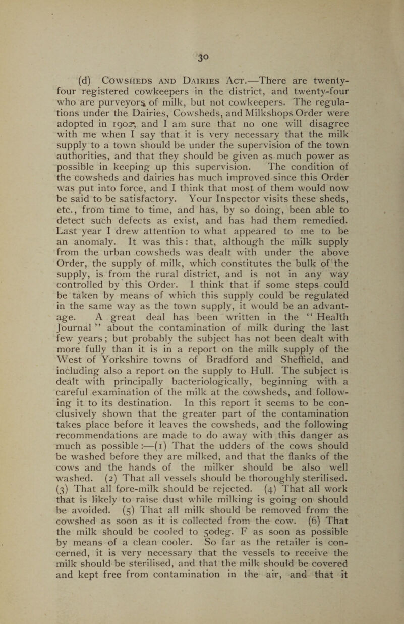 (d) Cowsheds and Dairies Act.—There are twenty- four registered cowkeepers in the district, and twenty-four who are purveyors of milk, but not cowkeepers. The regula¬ tions under the Dairies, Cowsheds, and Milkshops Order were adopted in 1902*, and I am sure that no one will disagree with me when I say that it is very necessary that the milk supply to a town should be under the supervision of the town authorities, and that they should be given as much power as possible in keeping up this supervision. The condition of the cowsheds and dairies has much improved since this Order was put into force, and I think that most of them would now be said to be satisfactory. Your Inspector visits these sheds, etc., from time to time, and has, by so doing, been able to detect such defects as exist, and has had them remedied. Last year I drew attention to what appeared to me to be an anomaly. It was this: that, although the milk supply from the urban cowsheds was dealt with under the above Order, the supply of milk, which constitutes the bulk of the supply, is from the rural district, and is not in any way controlled by this Order. I think that if some steps could be taken by means of which this supply could be regulated in the same way as the town supply, it would be an advant¬ age. A great deal has been written in the “ Health Journal ” about the contamination of milk during the last few years; but probably the subject has not been dealt with more fully than it is in a report on the milk supply of the West of Yorkshire towns of Bradford and Sheffield, and including also a report on the supply to Hull. The subject is dealt with principally bacteriologically, beginning with a careful examination of the milk at the cowsheds, and follow¬ ing it to its destination. In this report it seems to be con¬ clusively shown that the greater part of the contamination takes place before it leaves the cowsheds, and the following recommendations are made to do away with this danger as much as possible:—(1) That the udders of the cows should be washed before they are milked, and that the flanks of the cows and the hands of the milker should be also well washed. (2) That all vessels should be thoroughly sterilised. (3) That all fore-milk should be rejected. (4) That all work that is likely to raise dust while milking is going on should be avoided. (5) That all milk should be removed from the cowshed as soon as it is collected from the cow. (6) That the milk should be cooled to 5odeg. F as soon as possible by means of a clean cooler. So far as the retailer is con¬ cerned, it is very necessary that the vessels to receive the milk should be sterilised, and that the milk should be covered and kept free from contamination in the air, and that it