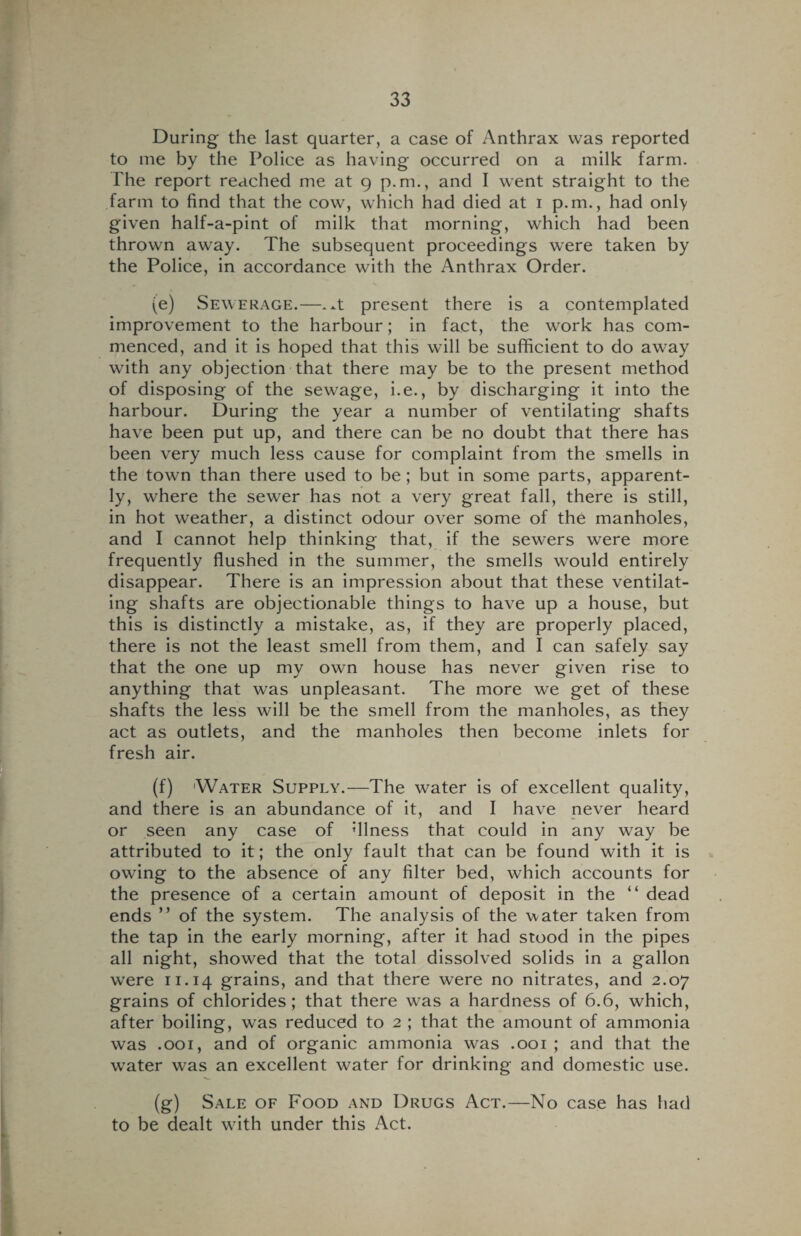 During the last quarter, a case of Anthrax was reported to me by the Police as having occurred on a milk farm. The report reached me at 9 p.m., and I went straight to the farm to find that the cow, which had died at 1 p.m., had only given half-a-pint of milk that morning, which had been thrown away. The subsequent proceedings were taken by the Police, in accordance with the Anthrax Order. (e) Sewerage.—.^t present there is a contemplated improvement to the harbour; in fact, the work has com¬ menced, and it is hoped that this will be sufficient to do away with any objection that there may be to the present method of disposing of the sewage, i.e., by discharging it into the harbour. During the year a number of ventilating shafts have been put up, and there can be no doubt that there has been very much less cause for complaint from the smells in the town than there used to be; but in some parts, apparent¬ ly, where the sewer has not a very great fall, there is still, in hot weather, a distinct odour over some of the manholes, and I cannot help thinking that, if the sewers were more frequently flushed in the summer, the smells would entirely disappear. There is an impression about that these ventilat¬ ing shafts are objectionable things to have up a house, but this is distinctly a mistake, as, if they are properly placed, there is not the least smell from them, and I can safely say that the one up my own house has never given rise to anything that was unpleasant. The more we get of these shafts the less will be the smell from the manholes, as they act as outlets, and the manholes then become inlets for fresh air. (f) Water Supply.—The water is of excellent quality, and there is an abundance of it, and I have never heard or seen any case of dlness that could in any way be attributed to it; the only fault that can be found with it is owing to the absence of any filter bed, which accounts for the presence of a certain amount of deposit in the “ dead ends ” of the system. The analysis of the water taken from the tap in the early morning, after it had stood in the pipes all night, showed that the total dissolved solids in a gallon were 11.14 grains, and that there were no nitrates, and 2.07 grains of chlorides; that there was a hardness of 6.6, which, after boiling, was reduced to 2 ; that the amount of ammonia was .001, and of organic ammonia was .001 ; and that the water was an excellent water for drinking and domestic use. (g) Sale of Food and Drugs Act.—No case has had to be dealt with under this Act.