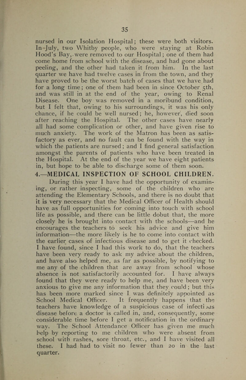 nursed in our Isolation Hospital; these were both visitors. In July, two Whitby people, who were staying at Robin Hood’s Bay, were removed to our Hospital; one of them had come home from school with the disease, and had gone about peeling, and the other had taken it from him. In the last quarter we have had twelve cases in from the town, and they have proved to be the worst batch of cases that we have had for a long time; one of them had been in since October 5th, and was still in at the end of the year, owing to Renal Disease. One boy was removed in a moribund condition, but I felt that, owing to his surroundings, it was his only chance, if he could be well nursed ; he, however, died soon after reaching the Hospital. The other cases have nearly all had some complication or other, and have given rise to much anxiety. The work of the Matron has been as satis¬ factory as ever, and no fault can be found with the way in which the patients are nursed ; and I find general satisfaction amongst the parents of patients who have been treated in the Hospital. At the end of the year we have eight patients in, but hope to be able to discharge some of them soon. 4.—MEDICAL INSPECTION OF SCHOOL CHILDREN. During this year I have had the opportunity of examin¬ ing, or rather inspecting, some of the children who are attending the Elementary Schools, and there is no doubt that it is very necessary that the Medical Officer of Health should have as full opportunities for coming into touch with school life as possible, and there can be little dobut that, the more closely he is brought into contact with the schools—and he encourages the teachers to seek his advice and give him information—the more likely is he to come into contact with the earlier cases of infectious disease and to get it checked. I have found, since I had this work to do, that the teachers have been very ready to ask my advice about the children, and have also helped me, as far as possible, by notifying to me any of the children that are away from school whose absence is not satisfactorily accounted for. I have always found that they were ready to help me, and have been very anxious to give me any information that they could ; but this has been more marked since I was definitely appointed as School Medical Officer. It frequently happens that the teachers have knowledge of a suspicious case of infecti jus disease before a doctor is called in, and, consequently, some considerable time before I get a notification in the ordinary way. The School Attendance Officer has given me much help by reporting to me children who were absent from school with rashes, sore throat, etc., and I have visited all these. I had had to visit no fewer than 20 in the last quarter.
