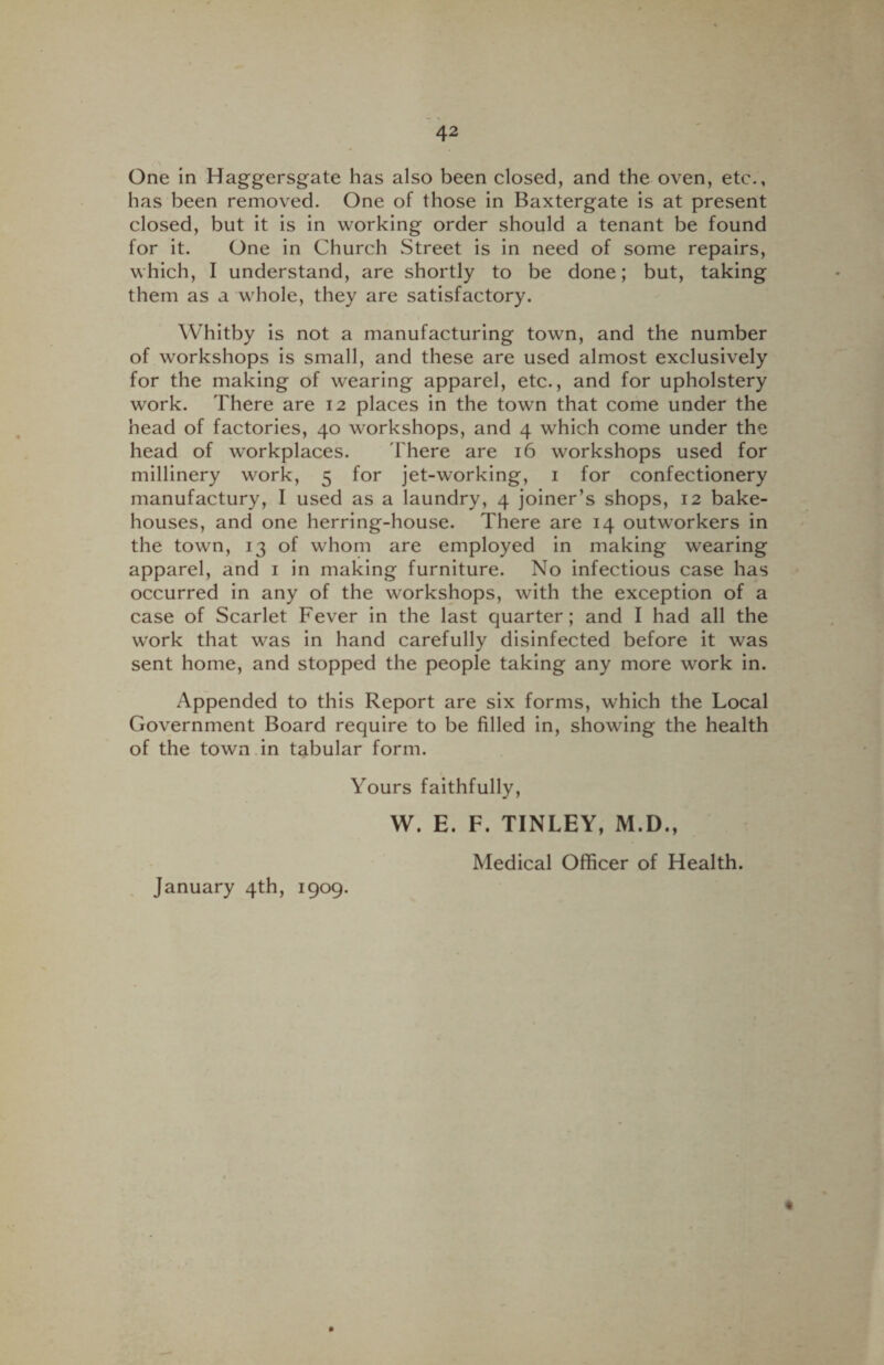 One in Haggersgate has also been closed, and the oven, etc., has been removed. One of those in Baxtergate is at present closed, but it is in working order should a tenant be found for it. One in Church Street is in need of some repairs, which, I understand, are shortly to be done; but, taking them as a whole, they are satisfactory. Whitby is not a manufacturing town, and the number of workshops is small, and these are used almost exclusively for the making of wearing apparel, etc., and for upholstery work. There are 12 places in the town that come under the head of factories, 40 workshops, and 4 which come under the head of workplaces. There are 16 workshops used for millinery work, 5 for jet-working, 1 for confectionery manufactury, I used as a laundry, 4 joiner’s shops, 12 bake¬ houses, and one herring-house. There are 14 outworkers in the town, 13 of whom are employed in making wearing apparel, and 1 in making furniture. No infectious case has occurred in any of the workshops, with the exception of a case of Scarlet Fever in the last quarter; and I had all the work that was in hand carefully disinfected before it was sent home, and stopped the people taking any more work in. Appended to this Report are six forms, which the Local Government Board require to be filled in, showing the health of the town in tabular form. Yours faithfully, W. E. F. TINLEY, M.D., January 4th, 1909. Medical Officer of Health.