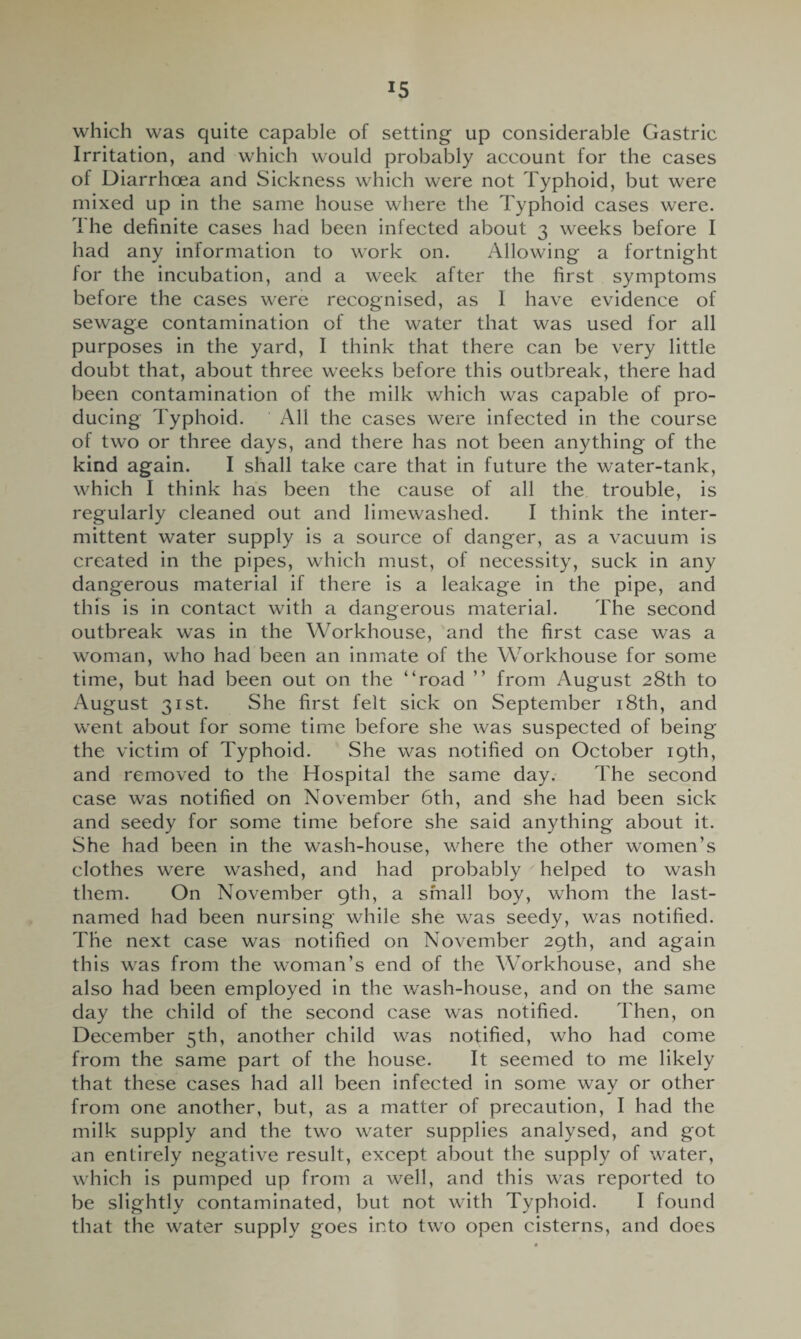 which was quite capable of setting up considerable Gastric Irritation, and which would probably account for the cases of Diarrhcea and Sickness which were not Typhoid, but were mixed up in the same house where the Typhoid cases were. 1 he definite cases had been infected about 3 weeks before I had any information to work on. Allowing a fortnight for the incubation, and a week after the first symptoms before the cases were recognised, as I have evidence of sewage contamination of the water that was used for all purposes in the yard, I think that there can be very little doubt that, about three weeks before this outbreak, there had been contamination of the milk which was capable of pro¬ ducing Typhoid. All the cases were infected in the course of two or three days, and there has not been anything of the kind again. I shall take care that in future the water-tank, which I think has been the cause of all the trouble, is regularly cleaned out and limewashed. I think the inter¬ mittent water supply is a source of danger, as a vacuum is created in the pipes, which must, of necessity, suck in any dangerous material if there is a leakage in the pipe, and this is in contact with a dangerous material. The second outbreak was in the Workhouse, and the first case was a woman, who had been an inmate of the Workhouse for some time, but had been out on the “road ’’ from August 28th to August 31st. She first felt sick on September 18th, and went about for some time before she was suspected of being the victim of Typhoid. She was notified on October 19th, and removed to the Hospital the same day. The second case was notified on November 6th, and she had been sick and seedy for some time before she said anything about it. She had been in the wash-house, where the other women’s clothes were washed, and had probably helped to wash them. On November 9th, a small boy, whom the last- named had been nursing while she was seedy, was notified. The next case was notified on November 29th, and again this was from the woman’s end of the Workhouse, and she also had been employed in the wash-house, and on the same day the child of the second case was notified. Then, on December 5th, another child was notified, who had come from the same part of the house. It seemed to me likely that these cases had all been infected in some way or other from one another, but, as a matter of precaution, I had the milk supply and the two water supplies analysed, and got an entirely negative result, except about the supply of water, which is pumped up from a well, and this was reported to be slightly contaminated, but not with Typhoid. I found that the water supply goes into two open cisterns, and does