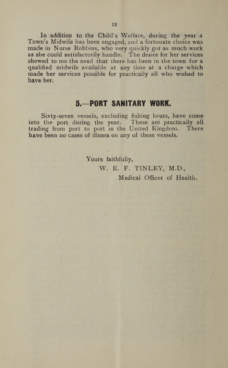 In addition to the Child’s Welfare, during the year a Town’s Midwife has been engaged, and a fortunate choice was made in Nurse Robbins, who very quickly got as much work as she could satisfactorily handle. The desire for her services showed to me the need that there has been in the town for a qualified midwife available at any time at a charge which made her services possible for practically all who wished to have her. 5.—PORT SANITARY WORK. Sixty-seven vessels, excluding fishing boats, have come into the port during the year. These are practically all trading from port to port in the United Kingdom. There have been no cases of illness on any of these vessels. Yours faithfully, W. E. F. TINLEY, M.D., Medical Officer of Health.