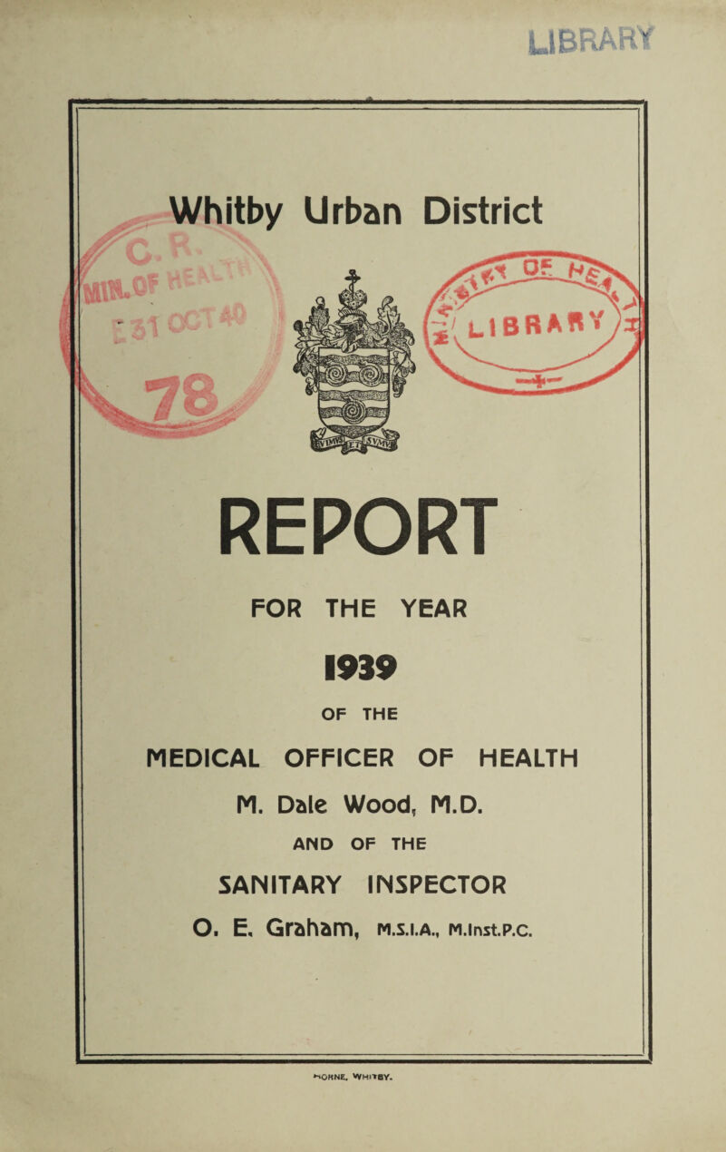 library Whitby Urban District REPORT FOR THE YEAR 1939 OF THE MEDICAL OFFICER OF HEALTH M. Dale Wood, M.D. AND OF THE SANITARY INSPECTOR O. E. Graham, m.s.i.a., M.instp.c. •iorne. Whitby.