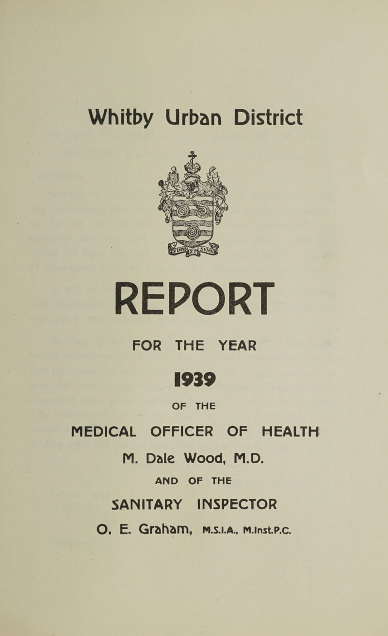 Whitby Urban District REPORT FOR THE YEAR 1939 OF THE MEDICAL OFFICER OF HEALTH M. Dale Wood, M.D. AND OF THE SANITARY INSPECTOR O. E. Graham, m.s.i.a., M.inst.p.c.