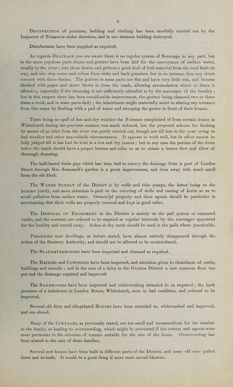 Disinfection of premises, bedding and clothing lias been carefully carried out by tlie Inspector of Nuisances under direction, and in one instance bedding destroyed. Disinfectants have been supplied as required. As regards Drainage you are aware there is no regular system of Sewerage in any part, but in the more populous parts drains and gutters have been laid for the conveyance of sux-face water, usually to the river ; into these drains and gutters a good deal of foul matei’ial from the road finds its way, and also slop water and refuse from sinks and back premises, but in no instance does any closet connect with these drains. The gutters in some parts are fiat and have very little run, and become blocked with paper and straw blown in from the roads, allowing accumulation which at times is offensive, especially if the cleansing is not sufficiently attended to by the scavenger of the locality ; but in this respect there has been considei’able improvement, the gutters being cleansed txvo or three times a wreek, and in some parts daily ; the inhabitants might materially assist in abating any nuisance from this cause by flushing with a pail of water and sweeping the gutter in front of their houses. There being no spell of hot and dry weather the Nuisance complained of from certain drains in Whitchurch during the previous summer was much reduced, but the pi’oposed scheme for flushing by means of an inlet from the river was partly carried out, though not till late in the year owing to bad weather and other unavoidable circumstances. It appears to woi-k well, but its effect cannot be fully judged till it has had its trial in a hot and dry season ; but in any case the portion of the drain below the hatch should have a pi-oper bottom and sides so as to obtain a better flow and allow of thorough cleansing. The half-barrel drain pipe which has been laid to convey the drainage from a part of London Street through Mrs. Scammell’s garden is a great improvement, and does away with much smell from the old ditch. The Water Supply of the District is by xvells and tube pumps, the latter being on the increase yearly, and more attention is paid to the covering of wells and raising of kerbs so as to avoid pollution from surface water. Owners of property and their agents should be particular in ascertaining that their wells are properly covered and kept in good order. The Disposal of Excrement in the District is mainly on the pail system or cemented vaults, and the contents are oi’dered to be emptied at regular intervals by the scavenger appointed for the locality and carted away. Ashes or dry earth should be used in the pails where pi’acticable. Piggeries near dwellings, as before stated, have almost entirely disappeared through the action of the Sanitai’y Authority, and should not be allowed to be re-introduced. The Slaughterhouses have been inspected and cleansed as required. # The Dairies and Cowsheds have been inspected, and attention given to cleanliness of cattle, buildings and utensils ; and in the case of a dairy in the Overton District a new concrete floor xvas put and the drainage repaired and improved. The Bakehouses have been inspected and whitewashing attended to as required ; the back premises of a bakehouse in London Street, Whitchurch, were in bad condition, and oi’dered to be impi-oved. Several old dirty and dilapidated Houses have been attended to, whitewashed and improved, and one closed. Many of the Cottages, as previously stated, are too small and incommodious for the number in the family, so leading to overci’owding, which might be pi’evented if the owners and agents xvere more particular in the selection of tenants suitable for the size of the house. Overcrowding has been abated in the case of three families. Several new houses have been built in different parts of the District, and some old ones pulled down and re-built. It would be a good thing if more were served likewise.