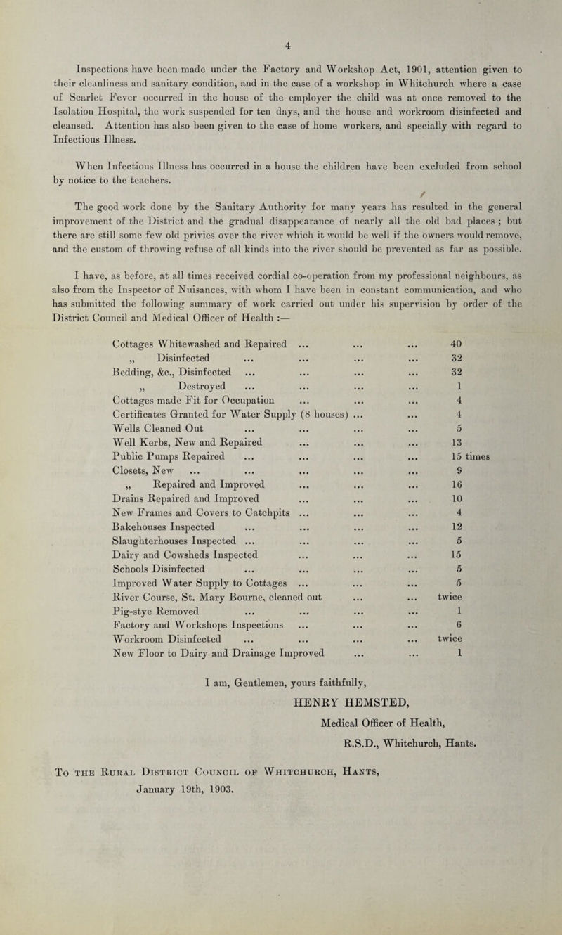 Inspections have been made under the Factory and Workshop Act, 1901, attention given to their cleanliness and sanitary condition, and in the case of a workshop in Whitchurch where a case of Scarlet Fever occurred in the house of the employer the child was at once removed to the Isolation Hospital, the work suspended for ten days, and the house and workroom disinfected and cleansed. Attention has also been given to the case of home workers, and specially with regard to Infectious Illness. When Infectious Illness has occurred in a house the children have been excluded from school by notice to the teachers. / The good work done by the Sanitary Authority for many years has resulted in the general improvement of the District and the gradual disappearance of nearly all the old bad places ; but there are still some few old privies over the river which it would be well if the Owners would remove, and the custom of throwing refuse of all kinds into the river should be prevented as far as possible. I have, as before, at all times received cordial co-operation from my professional neighbours, as also from the Inspector of Nuisances, with whom I have been in constant communication, and who has submitted the following summary of work carried out under his supervision by order of the District Council and Medical Officer of Health :— Cottages Whitewashed and Repaired „ Disinfected Bedding, &c., Disinfected „ Destroyed Cottages made Fit for Occupation Certificates Granted for Water Supply (8 houses) Wells Cleaned Out Well Kerbs, New and Repaired Public Pumps Repaired Closets, New „ Repaired and Improved Drains Repaired and Improved New Frames and Covers to Catchpits ... Bakehouses Inspected Slaughterhouses Inspected ... Dairy and Cowsheds Inspected Schools Disinfected Improved Water Supply to Cottages ... River Course, St. Mary Bourne, cleaned out Pig-stye Removed Factory and Workshops Inspections Workroom Disinfected New Floor to Dairy and Drainage Improved 40 32 32 1 4 4 5 13 15 times 9 16 10 4 12 5 15 5 5 twice 1 6 twice 1 I am, Gentlemen, yours faithfully, HENRY HEMSTED, Medical Officer of Health, R.S.D., Whitchurch, Hants. To the Rural District Council of Whitchurch, Hants, January 19th, 1903.