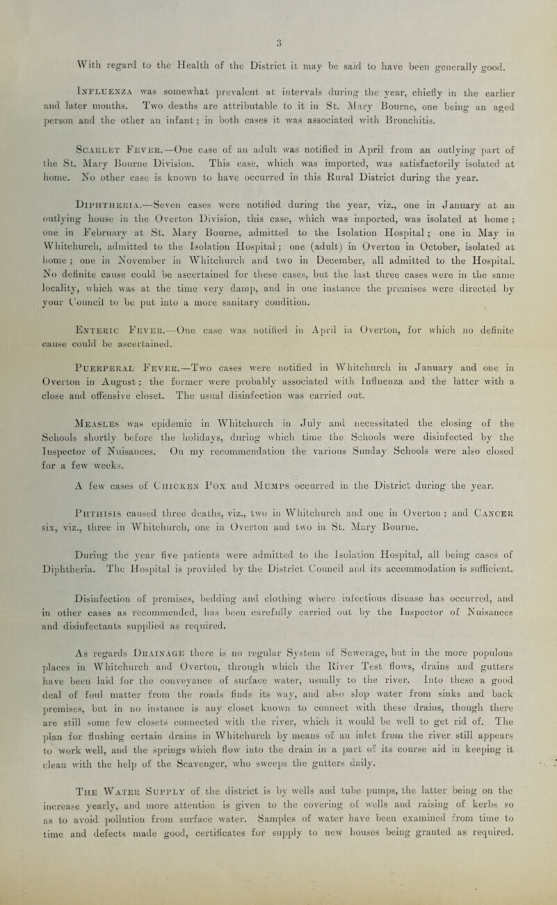 With regard to the Health of the District it may be said to have been generally good. Influenza was somewhat prevalent, at intervals during the year, chiefly in the earlier and later months. Two deaths are attributable to it in St. Mary Bourne, one being an aged person and the other an infant; in both cases it was associated with Bronchitis. Sc A it LET Fever.—One case of an adult was notified in April from an outlying part of the St. Mary Bourne Division. This case, which was imported, was satisfactorily isolated at home. No other case is known to have occurred in this Rural District during the year. Diphtheria.—Seven cases were notified during the year, viz., one in January at an outlying house in the Overton Division, this case, which was imported, was isolated at home ; one in February at St. Mary Bourne, admitted to the Isolation Hospital; one in May in Whitchurch, admitted to the Isolation Hospital; one (adult) in Overton in October, isolated at home ; one in November in Whitchurch and two in December, all admitted to the Hospital. No definite cause could be ascertained for these cases, but the last three cases were in the same locality, which was at the time very damp, and in one instance the premises were directed by your Council to be put into a more sanitary condition. Enteric Fever.—One case was notified ill April ill Overton, for which no definite cause coidd be ascertained. Puerperal Fever.—Two cases were notified in Whitchurch in January and one in Overton in August; the former were probably associated with Influenza and the latter with a close and offensive closet. The usual disinfection was carried out. Measles was epidemic ill Whitchurch in July and necessitated the closing of the Schools shortly before the holidays, during which time the Schools were disinfected by the Inspector of Nuisances. On my recommendation the various Sunday Schools were also closed for a few weeks. A few cases of Chicken Pox and Mumps occurred in the District during the year. Phthisis caused three deaths, viz., two in Whitchurch and one in Overton ; and Cancer six, viz., three in Whitchurch, one in Overton and two in St. Mary Bourne. During the year five patients Avere admitted to the Isolation Hospital, all being cases of Diphtheria. The Hospital is provided by the District Council and its accommodation is sufficient. Disinfection of premises, bedding and clothing where infectious disease has occurred, and in other cases as recommended, has been carefully carried out by the Inspector of Nuisances and disinfectants supplied as required. As regards Drainage there is no regular System of SeAverage, but in the more populous places in Whitchurch and Overton, through Avhich the River Test flows, drains and gutters have been laid for the conveyance of surface Avater, usually to the river. Into these a good deal of foul matter from the roads finds its Avay, and also slop Avater from sinks and back premises, but in no instance is any closet kuoAvn to connect Avitli these drains, though there are still some feAV closets connected Avitli the river, Avhich it Avould be Avell to get rid of. The plan for flushing certain drains in Whitchurch by means of an inlet from the river still appears to work Avell, and the springs which flow into the drain in a part of its course aid in keeping it clean with the help of the Scavenger, avIio siveeps the gutters daily. The Water Supply of the district is by Avells and tube pumps, the latter being on the increase yearly, and more attention is given to the covering of Avells and raising of kerbs so as to avoid pollution from surface water. Samples of Avater have been examined irom time to time and defects made good, certificates for supply to iicav houses being granted as required.